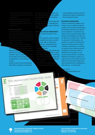 sation with a shared language and a                                                                                                                                                    ons with more local focus. 6styles has                                                                                                                                                        a shared platform for discussion and
    shared awareness about leadership as                                                                                                                                                   thus proved its worth as a tool suitable                                                                                                                                                      learning with regard to leadership in
    a discipline.                                                                                                                                                                          for application in cultures throughout                                                                                                                                                        their management teams.
 •  nsight into how leadership can be
    I                                                                                                                                                                                      the world.
    used to generate both personal                                                                                                                                                         6styles is a reflection tool developed by                                                                                                                                                   RELATION TECHNOLOGIES
    results and a positive effect on the                                                                                                                                                   Relation Technologies, combining lear-                                                                                                                                                      6styles is developed by Relation Tech-
    bottom line.                                                                                                                                                                           ning and play through action, reflection                                                                                                                                                    nologies. We are a highly specialized
                                                                                                                                                                                           and evaluation.                                                                                                                                                                             company who develops learning design
 MODULAR DESIGN                                                                                                                                                                                                                                                                                                                                                                        and learning architecture for organisa-
 To match specific needs 6styles is a ver-                                                                                                                                                 CERTIFIED 6STYLES CONSULTANTS                                                                                                                                                               tion development. Our distinctive sig-
 satile simulation tool that can be used                                                                                                                                                   We have authorised partners in key                                                                                                                                                          nature is that we transform theory into
 both online and offline. It is divided into                                                                                                                                               functions:                                                                                                                                                                                  practice by embedding our design and
 modules and can be made more or less                                                                                                                                                      •   xternal consultants, who see 6styles
                                                                                                                                                                                              E                                                                                                                                                                                        our ideas in to a product form - whether
 complex, depending on the context in                                                                                                                                                         as a completely new way to provide                                                                                                                                                       it is physical or virtual products. Our
 which it is to be used.                                                                                                                                                                      their clients with an approach to                                                                                                                                                        products are used for everything from
 The technologies behind the game                                                                                                                                                             leadership and management that                                                                                                                                                           long term training courses to shorter
 provide general training programmes as                                                                                                                                                       is distinguished by its remarkable                                                                                                                                                       workshops, consultation or e-learning.
 well as practice in dealing with specific                                                                                                                                                    breadth and depth.                                                                                                                                                                       Our products have created excitement
 leadership challenges. We continuously                                                                                                                                                    •  nternal consultants, who benefit from
                                                                                                                                                                                              I                                                                                                                                                                                        worldwide, and five years after we
 develop new cases for use in this                                                                                                                                                            6styles as a way to establish an effec-                                                                                                                                                  launched our first product, we are
 simulator, and are happy to tailor them                                                                                                                                                      tive shared language about leadership                                                                                                                                                    currently represented on 5 continents.
 to the needs of the individual company                                                                                                                                                       – one that matches their management                                                                                                                                                      Relational Technologies’ mission is to
 or organisation, or the particular training                                                                                                                                                  culture and the leadership challenges                                                                                                                                                    make it easier, more exciting and more
 context.                                                                                                                                                                                     they are facing.                                                                                                                                                                         effective to work with learning and to
 6styles has been used successfully by                                                                                                                                                     •   xecutives, who find 6styles a rele-
                                                                                                                                                                                              E                                                                                                                                                                                        make learning become something you
 both global companies and organisati-                                                                                                                                                        vant and appropriate way to create                                                                                                                                                       take with you - in several ways.

                                                                                                                                                                                                                                                                                                                                                                                       Read more at
                                                                                                                                                                                                                                                                                                                                                                                       www.relationtechnologies.com.



                          style
         ratic leadership
The democ                                                                                                                                                                                                                        Theocraticfiliativ
                                                                                                                                                                                                                                  Dem
                                                                                                                                                                                                                                      af style     e lead                                       ership styl
                                                                                                                                                                                                                                                                                                                     group.
                                                                                                                                                                                                                                                                                                                                      e
                                                                                                                                                                                                                                       ease:                                     is also a way                                       of focusing
                                                                                                                                                                                                   Visionary style                                                                                                   But in its way the style

                                                                      ship style
                                                                                                                                                                                                                                           Incr
                                                                                                                                                                                                                                                         y    Affiliative style dialogue                                           on,
                                                                                                                                                                                                      Increase:                        Responsibilit
                                                                                                                                                                                                                                                  leader’s                  more                                     on recogniti

                                   isational cli af filiative leader
                                                                                              *
                                                mate                                                                                                                                                   Direction              trademark   Teama ‘people
                                                                                                                                                                                                                                               is
                                                                                                                                                                                                                                                              of building
                                                                                                                                                                                                                                  The affiliative spirit first’
                                                                                                                                                                                                                                                               and thereby
                                                                                                                                                                                                                                                                              creating a more                                        lly permit that
                                                                                                                                                                                                                                                                                                                      can accidenta ces are not

                      ion to organ
                                                                                                                                                                                                                                                                                  culture. This

Correlat                                 The                      +60
                                                                                                                          that the style
                                                                                                                                          is        style, where
                                                                                                                                                                    it becomes
                                                                                                                                                                   ability to refle
                                                                                                                                                                                     ct
                                                                                                                                                                                                         Hope                  attitude.
                                                                                                                                                                                                                               The leader
                                                                                                                                                                                                                                           that works
                                                                                                                                                                                                                                                      in this  open feedback
                                                                                                                                                                                                                                                                style is espe
                                                                                                                                                                                                                                                                               cially effective
                                                                                                                                                                                                                                                                                    harmony
                                                                                                                                                                                                                                                                                                                      poor performan
                                                                                                                                                                                                                                                                                                                       criticised.
                                                                                                            and values                              the leader’s                  is                                                          on creating       in building team
                                                                                                      -                     create in the                          about what                                                   style focuses                                      moral in the
                                                                                     es from work           designed to                              on and talk                   that                                                           tional
                                                                                                                                                                                                                                      ony and emo Coaching style increasing
                                                                     The experienc have shown                                    +60
                                                                                                                              een leader
                                                                                                                                          and                      the relation                                                 harm                             and
                                  -60                                               les                      relation betw unintended                going on in
Flexibility                                                          ing with 6sty                                                                               to whether
                                                                                                                                                                                the                                              bondtic
                                                                                                                                                                                                                        The democra s.                 Increase:
                                                                                     t of all six            employee.
                                                                                                                           The                       is crucial                                                                                                                                                                  first
                                                                      that the effec s depends
                                                                                  style                       effect is an expressio
                                                                                                                                  +60
                                                                                                                                        n
                                                                                                                                                      style  affects the
                                                                                                                                                                            intended orCommanding
                                                                                                                                                                      ed. Below you
                                                                                                                                                                                                                        leadership
                                                                                                                                                                                                                                       style:                Competency
                                                                                                                                                                                                                                                                                 one senten
                                                                                                                                                                                                                                                                                                         ce: People                                                                                                  I am
                                                                                                                                                                                                                                                                                                                                                                                                                           good
                                   -60                                leadership                                                                                                                                                                              Innovation
                                                                                                                                                                                                                                                      The style in
                      y                                                                          of the                          the style            the unintend the affiliative           style
 Responsibilit                                                         on both  the character                 of the risk that encing the
                                                                                      as the way
                                                                                                    it is                                                               t
                                                                                                                                                       can read abou ’s unin-              Increase:                       Involvement
                                                                                                                                                                                                                                                                                                                                                                                                                                 at co
                                                                                                                             influ
                                                                       style as well                          contains of          +60 are not                                                      lism                   Commitment
                                                                                                        y
                                                                                                                                                                                                                                                                                                                                                                                                                    othe
                                                                                                                                                                    style
                                    -60                                            . To create clarit
                                                                                                                                   that
                                                                                                               relation in ways rship.                 leadership                       Professiona
                                                                                                                                                                                                                                                                                                                                                                                                                                       mmu
                                                                       being used                                                                                                    ded
 Standards                                                                                                                                                             t. The inten
                                                                                                                                                                                          Adaptation
                                                                                        ts we have
                                                                        on these effec epts to the             wanted in leade tended ef-
                                                                                                                      ded and unin  +60
                                                                                                                                                        tended effec
                                                                                                                                                        virtues and
                                                                                                                                                                      values of the
                                                                                                                                                                                                                                                                                               ony and emo
                                                                                                                                                                                                                                                                                                              tional bond
                                                                                                                                                                                                                                                                                                                           s
                                                                                                                                                                                                                                                                                                                                                                                                                         r peo               nicat
                                                                                                                                                                                                                                                                                                                                                                                                                               ple’s
                                                                                     conc                                                      .                                   the
                                     -60                                added two                               Inten
                                                                                                                                contradictions                            find on                                                                                               Creates harm                              nition
                                                                                      ded effect and                                                     style you can
  Rewards                                                               styles: inten
                                                                                      effect.
                                                                                                                fects are not of a total
                                                                                                                 They are more +60 rship                 front of the
                                                                                                                                                                       sheet.                                                              Modus oper
                                                                                                                                                                                                                                                       andi*
                                                                                                                                                                                                                                                             style              The leader
                                                                                                                                                                                                                                                                                            shows inter
                                                                                                                                                                                                                                                                                                          est and recog
                                                                                                                                                                                                                                                                                                            ections betw
                                                                                                                                                                                                                                                                                                                           een people
                                                                                                                                                                                                                                                                                                                                                                                                                                     visio         ing m
                                      -60                                unintended
                                                                         The intended
                                                                                         effect of the           reflection  on the leade
                                                                                                                                                                                                         Affiliative style
                                                                                                                                                                                                                                              Pace setting
                                                                                                                                                                                                                                           The form of
                                                                                                                                                                                                                                                       the style
                                                                                                                                                                                                                                                   Increase  :                  The leader
                                                                                                                                                                                                                                                                                             creates conn
                                                                                                                                                                                                                                                                                             is empathet
                                                                                                                                                                                                                                                                                                           ic
                                                                                                                                                                                                                                                                                                                                                                                                                                           nary         y ow
  Clarity
                                        -60
                                                                         style contains
                                                                                          the depths
                                                                                                               Creates harm
                                                                                                                                ony+60 emo
                                                                                                                                     and           tional bond
                                                                                                                                                                s
                                                                                                                                                              t and results
                                                                                                                                                                                                             Increase:
                                                                                                                                                                                                                Trust
                                                                                                                                                                                                                                                     Result
                                                                                                                                                                                                                                                   Ambitions
                                                                                                                                                                                                                                                                                 The leader
                                                                                                                                                                                                                                                                                 The wellbeing
                                                                                                                                                                                                                                                                                                  of people
                                                                                                                                                                                                                                                                                               ct: Secu rity                                                                                                                                    ideas        n or
                                                                                                                                              little on effor                                                                                            ses on
   Engagement                                                            Modus oper
                                                                                        andi
                                                                                                               The leader
                                                                                                                             focuses too                                                                                                    The style focu                        Social conta
                                                                                                                                                                                                                                                                                               Relations                                    and impor-
                                                                                                                                                                         ons and cann
                                                                                                                                                                                        ot                     Interest                                                           Closeness:                                   nt, security
                                                                                         rienced form                        is too ‘soft’              er close relati                                                                                                                                        e of attachme
                                         -60                              Risk of expe                          The leader              ited by his/h                                                                                                                                           an experienc
    Total influence                                                                                             The leader
                                                                                                                              is inhib                                                                                                                                      e      By creating
                                                                                                                                                                                       ons                                                                  es resonanc
                                                                                                                 execute                                                in work relati                                                       The style creat                       tance                        each other
                                                                                                                                                                                                                                                                                                                           …
                                                                                                                                                     important value                                                                                                                              – We support
                                                                                                                              being the most                                                                                                                                       Creating trust
                                                                                                                                                                                                                                                                                                                                                                                                                     I am I fo
                                                                                                                                                                 relati ons                                                                                                                                     are you?
                                                                                                                 People as                         faction and                                                                                                 vates by                         interest – How
                                                                                            ses indirectly                        on job satis                                 eds the em-                                                   The style moti                         Empathetic                   rtant!
                                                                           The style focu
                                                                          es
                                                                             **
                                                                                                                  Dependence
                                                                                                                                  g a degree
                                                                                                                                                   of attachme
                                                                                                                                                                 nt that exce
                                                                                                                                                                                                                                                 IdEAl SElf                         Appreciation
                                                                                                                                                                                                                                                                                                  – You are impo
                                                                                                                                                                                                                                                                                                                                                                                                                               c
                                                                                                                                                                                                                                                                                                                                                                                                                         goodus on
                                                competenc                                                                                                                                                    REAl SElf
                                                                                                                                                                                                                                                                                                                                                                                                                                 at gi building
                                                                           on                               -     By welcomin                                                                                                                                  s                                tions
                                                                                           at risk of creat                                                                   to me.                                                          Learning goal icates                  Asking ques                    contact!
              Underlying                                                    The style is                          ployee’s limits
                                                                                                                          petence                          you to be close               my-                                                             mun                                       est: Being in
                                                                                                         Social com dependence – I need ands – I must not push                                                                                                                      Showing inter                  e of people
                                                                                        nance                                                                                                                       Actions                      1-5 years
                                                                                                                                                                                                                                          The style com
                                                                                                                                                                                                                                                                                                                                                                                                                                       ving         fr
                                                                                                                                                                                                                                                                                                                                                                                                                                              clea iendly relati
                                                                            ing dissonce                           Creating                     small dem                                                                                                                                         the importanc
                                                                                  pete                                                 or too                                                                     0-6 months              through                                   Recognising                              feel the world
                                                                Personal com style is potential
                                                                                                      ly                                                                                                                                                                                                          rience and
                                                                             The                                   Giving too few                                                                                                  Milestones                                                      loyees expe
                              l com            petence                                                                                                                independently!                                               6-12 months                                       The way emp                    nt, Feedback
                                                                                                                                                                                                                                                                                                                                                                                                                                                  r dir
                                                                                               by                     eness
                  Professiona                                                demotivating                Social awar and under- would like to act more
                                                                                                         Awareness
                                                                                                                   self!
                                                                                                                       of         y–I
                                                                                                                    Being cling ions and                                                                                                       style listen
                                                                                                                                                                                                                                                            s to
                                                                                                                                                                                                                                                                                     Job satisfactio
                                                                                                                                                                                                                                                                                                     n, Attachme
                                                                                                                                                                                                                                                                                                                een group mem
                                                                                                                                                                                                                                                                                                                                 bers is requ
                                                                                                                                                                                                                                                                                                                                              ired
                                                                                                                                                                                                                                                                                                                                                                                                                                                                      onship
                                                                                                                                                                                                                                                                                                                                                                                                                                                         ectiv
                                                                                                                                                                                                                                           The
                                                                                                                                                                                                                                                                                                                                                                                                                                                                             s
                                                                                s
                                                                 Self awarenes and un-                                 the emot              on effort                                                                                                                                           hment betw
                                                                       eness of                           standing of       s demands                                                                                                                                                 When attac                have to coop
                                                                                                                                                                                                                                                                                                                              erate              sful
                                                                                                                                                                                                                                                                                                                                                                                                                                                               es
                                 al) knowledge                   Awar                                               To place
                                                                                                           the ns of other                                                                                                                                                                        ent groups                       through stres
                      Profession                ssions                      g of ones own        s out in actio                                                                        develop-                                                                best                   When differ
                      Knowledge
                                   about profe
                                     field and of
                                                  glo-
                                                                 derstandin
                                                                              The style leave
                                                                                  ones own
                                                                  emotions and nesses ication
                                                                                                                    To challenge
                                                                                                                                        s’ non-spoke
                                                                                                                                                         n needs for
                                                                                                                                                                        competency                                                              The style is
                                                                                                                                                                                                                                                                                      When emp
                                                                                                                                                                                                                                                                                                  loyees have
                                                                                                                                                                                                                                                                                                                 to be motivated
                                                                                                                                                                                                                                                                                                                                                                                                                                I th                                       5
                                                                                                                                                                                                                                                                                                                                                                                                                                     ink
      Awareness




                      and practise                                            commun
                                                                  strengths/weak                                     The employee
                                      relations                                                               r-                       ientation                                                                                                                                      times
                       bal and local                                                          at risk of igno
                                              ding
                                                                               The style is                          ment or re-or
                                                                                                                      Lack of effor
                                                                                                                                      t
                                                                                                                                                       nge the close
                                                                                                                                                                       ness in the
                                                                                                                                                                                    relation
                                                                                                                                                                                                                                                                                       A sens e of comm
                                                                                                                                                                                                                                                                                                           unity.

                                                                                                                                                                                                                                                                                                                                                                                                                              defi       my
                                                                                                                                                                                                                                                                                                                                                                                                                                              sub
                                  understan                                     ing                                                                                                                                                                                                                 Dialogue
                       • Cultural                                                                                                 that will challe
                                                                                                                                                                                                                                                                      at
                                                                                                                                                                                                                                                                                       Openness,
                                                                                                                      Subjects                                                                                                                   The style aims
                                                                                                                                            r sets too low
                                                                                                                       When the leade does not set goals for
                                                                                                                                                              standards
                                                                                                                                                                           the effort                                                                                                    Which is harm
                                                                                                                                                                                                                                                                                                         onic
                                                                                                                                                                                                                                                                                                          nally meaningfu
                                                                                                                                                                                                                                                                                                                           l
                                                                                                                                                                                                                                                                                                                                                                                                                                    nin           ord
                                                                                 The style func
                                                                                                  tions poor
                                                                                                              ly                            r
                                                                                                                       When the leade does not correct for poor
                                                                                                                                                                              effort
                                                                                                                                                                                                                                                  The style creat
                                                                                                                                                                                                                                                                 es culture              Which is perso speak of emotions and
                                                                                                                                                                                                                                                                                                                                       attitudes
                                                                                                                                                                                                                                                                                                                                              gh a personal                                                                             g th           inat
                                                                                                                                                                                                                                                                                                                                                                                                                                             e go
                                                                                                                           /abilities                                                                                                                                                                   can
                                                                                                                                    leader                                                                                                                                               In which one                          relation throu
                                                                                                                                                                                                                                                                                                                                                                                                                                                            es m
                                                                                                             Social skills n the ways that
                                                                                                                        Whe                                                                                                                                                                                        the power
                                                                                                                        to act in                                                                                                                                                                     to even out
                                                                                                            The ability                nses                                                                                                                                               By striving
                                      al reperto
                                                                      Self control
                                                                      The ability
                                                                                  to control
                                                                                             and
                                                                                                    creating
                                                                                                                          priate respo
                                                                                                                      Unclear roles
                                                                                                             create appro
                                                                                                                      Inefficiency                                                                                                                 The style relat
                                                                                                                                                                                                                                                                  es to power             closeness                                                                                                                                               als             ust
                                                                                                                                                                                                                                                                                                                                                                                                                                                       for
                                                                                                                        s
                          Profession                                                The style risks
                                                                                      action                 from other                             ality                                                                                                                                                         **                                 itivity,
                                                      s-              motivate own                                                     ck of origin                                                                                                                                                  d closeness                     feedback, sens
                                                                                                                                                                                                                                                                                                                                                                                                                                                                      take
                                       to use profe                                                                       cation
                          The ability                                                                         • Communi ndency/la                                                                                                                                                         Expresse                       ng, honest
                                                                                                                                                                                                                                                                                                                                                                                                                                                           our
                                                                                                                       Depe
                                         ledge in a                                                           • Team spirit                                                   ts                                                                                driven by                               kindness, shari
                          sional know                                                                                               ‘familiar’                effort and resul leader                                                              The style is                            Expressing
             Action




                                                                                                                       That is too                ted towards
                                                                                                                                                                                                                                                                                                                                                                                                                                                                           par
                                            ise field                                                          • Cooperatio
                                                                                                                            n
                                                                                                                                                                                                                                                                                                                                                  closeness
                                                                                                                                                                                                                                                                                                                                                                                                                                                                uni
                           relevant pract                                                                ly creates                                                          the
                                                                                                       ntial                        enough orien                 rity around                                                                       (in the lead
                                                                                                                                                                                                                                                                er)                        consideration                             the offer of
                                                                                     The style pote                                  That is not                     creating autho                                            s                                                                                        on and keep
                            • facilitator
                                           competenc
                                                        e
                                                                                     culture                                         That can have
                                                                                                                                  a- Accidental
                                                                                                                                                        difficulties
                                                                                                                                                  ly uses the
                                                                                                                                                                  personal close
                                                                                                                                                                       nted interactio
                                                                                                                                                                                        n
                                                                                                                                                                                                  ate the em-
                                                                                                                                                                                   ness to oblig Feedback and
                                                                                                                                                                                                                    input need
                                                                                                                                                                                                                                                    The style oblig
                                                                                                                                                                                                                                                                    ates the
                                                                                                                                                                                                                                                                                            To follow up
                                                                                                                                                                                                                                                                                                          on the relati
                                                                                                                                                                                                                                                                                                                                                                                                                                                                    t         t in
                                                                                                                                                                                                                                 support
                                                                                              The potential
                                                                                                                   power utilis
                                                                                                               style
                                                                                                                                      ployee to a
                                                                                                                                                     potential unwa
                                                                                                                                                       closeness   **                                 Key persons
                                                                                                                                                                                                                   for help and                     leader
                                                                                                                                                                                                                                                                  a metaphor
                                                                                                                                                                                                                                                                                             The Humanist
                                                                                                                                                                                                                                                                                             The Familiar
                                                                                                                                                                                                                                                                                                                                                                                                                                                                          1
                                                                                               tion of the                            Not-wanted its
                                                                                                                                             , HRB.                     avoiding confl
                                                                                                                                                                                        ict                                                          The style as
                                                                                                                          seeing gets results reluctant, reser ved,
                                                                                                                                that                                                                  ut violating                                                                            The Mediator
                                                                                                                 an: over rship                                                            nge witho
                                                                                                                                                 take
                                                                                                The style risks )and emotional compe
                                                                                                                     Leade                tences
                                                                                                   Daniel Golem style                  Being                                 ult to challe
                                                                                    presented in
                                                                                                     the employee
                                                                                                              ship                                         s that are diffic
                                                                        red results
                                                       picture of measu ologies. The link betwe  (inen leader                          With employee               ness
                                          is a graphic                                                                                              lished close                                 ons
                          *    The model
                                           is developed
                                                         by Relation
                                                                     Techn
                                                                                   gets results
                                                                                                , HRB.
                                                                                                  The style    risks capturing         the estab                             k’  in close relati
                                                                                                                                                            s that are ‘stuc
                                                                              that
                               The model                       an: Leadership
                          **
                               starting point
                                              in Daniel Golem
                                                                                                  the leader                            With employee
                                                                                                                                        The Humanist
                                                                                                                    a metaphor           The Familiar
                                                                                                   The style as                                                                                                                                                                                                                                                                                         6styles
                                                                                                                                                                                                                                                                                                                                                                                                               tm

                                                                                                                                         The Mediator                                                                                                                                                                                                                                     All rights to
                                                                                                                                                                                                                                                                                                                                                                                   -                       ion
                                                                                                                                                                                                                                                                                                                                                        orisation of
                                                                                                                                                                                                                                                                                                                                                                     the six leader       belong to Relat
                                                                                                                                                                                                                                                                                                                                           s. The categ            HayGroup.              Technologie
                                                                                                                                                                                                                                                                                                                                                                                                        s.
                                                                                                                                                                                                                                                                                                                             on Technologie ped by the company
                                                                                                                                                                                                                                                                                                               ped by Relati          develo
                                                                                                                                                                                                                                                                                               style is develo foundation, originally                    Schutz.
                                                                                                                                                                                                                                                                                   leadership                                               ped by Will
                                                                                                                                                                                                                                                                    iption of the               in a theoretical the theory FIRO-B, develo
                                                                                                                                                                                                                                                       * The descr takes its starting point                     in
                                                                                                                                                                                                                                                          ship styles                         l personal need
                                                                                                                                                                                                                                                                                 fundamenta
                                                                                                                                                                                                                                                                     refers to a
                                                                                                                                                                                                                                                       ** The term




                                         Copyright Relation Technologies. Allrights reserved.                                                                                                                                                                                                                                                                                          Contact Relation Technologies for information
                                         www.relationtechnologies.com                                                                                                                                                                                                                                                                                                                  about the retail-network
                                         info@relationtechnologies.com                                                                                                                                                                                                                                                                                                                 Telephone: +45 7070 2030
 