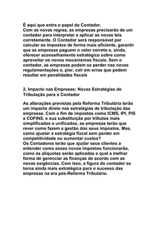 É aqui que entra o papel do Contador.
Com as novas regras, as empresas precisarão de um
contador para interpretar e aplicar as novas leis
corretamente. O Contador será responsável por
calcular os impostos de forma mais eficiente, garantir
que as empresas paguem o valor correto e, ainda,
oferecer aconselhamento estratégico sobre como
aproveitar os novos mecanismos fiscais. Sem o
contador, as empresas podem se perder nas novas
regulamentações e, pior, cair em erros que podem
resultar em penalidades fiscais
2. Impacto nas Empresas: Novas Estratégias de
Tributação para o Contador
As alterações previstas pela Reforma Tributária terão
um impacto direto nas estratégias de tributação das
empresas. Com o fim de impostos como ICMS, IPI, PIS
e COFINS, e sua substituição por tributos mais
simplificados e unificados, as empresas terão que
rever como fazem a gestão dos seus impostos. Mas,
como ajustar a estratégia fiscal sem perder em
competitividade ou aumentar custos?
Os Contadores terão que ajudar seus clientes a
entender como esses novos impostos funcionarão,
como as alíquotas serão aplicadas e qual a melhor
forma de gerenciar as finanças de acordo com as
novas exigências. Com isso, a figura do contador se
torna ainda mais estratégica para o sucesso das
empresas na era pós-Reforma Tributária.
 