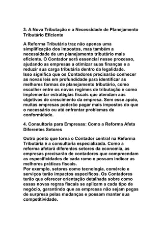 3. A Nova Tributação e a Necessidade de Planejamento
Tributário Eficiente
A Reforma Tributária traz não apenas uma
simplificação dos impostos, mas também a
necessidade de um planejamento tributário mais
eficiente. O Contador será essencial nesse processo,
ajudando as empresas a otimizar suas finanças e a
reduzir sua carga tributária dentro da legalidade.
Isso significa que os Contadores precisarão conhecer
as novas leis em profundidade para identificar as
melhores formas de planejamento tributário, como
escolher entre os novos regimes de tributação e como
implementar estratégias fiscais que atendam aos
objetivos de crescimento da empresa. Sem esse apoio,
muitas empresas poderão pagar mais impostos do que
o necessário ou até enfrentar problemas de
conformidade.
4. Consultoria para Empresas: Como a Reforma Afeta
Diferentes Setores
Outro ponto que torna o Contador central na Reforma
Tributária é a consultoria especializada. Como a
reforma afetará diferentes setores da economia, as
empresas precisarão de contadores que compreendam
as especificidades de cada ramo e possam indicar as
melhores práticas fiscais.
Por exemplo, setores como tecnologia, comércio e
serviços terão impactos específicos. Os Contadores
terão que oferecer orientação detalhada sobre como
essas novas regras fiscais se aplicam a cada tipo de
negócio, garantindo que as empresas não sejam pegas
de surpresa pelas mudanças e possam manter sua
competitividade.
 