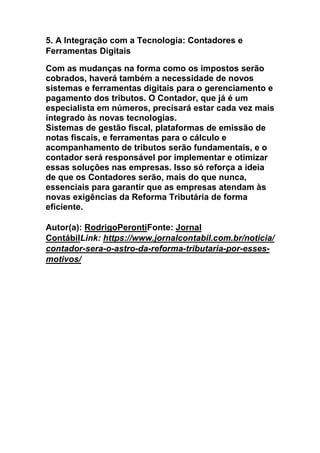 5. A Integração com a Tecnologia: Contadores e
Ferramentas Digitais
Com as mudanças na forma como os impostos serão
cobrados, haverá também a necessidade de novos
sistemas e ferramentas digitais para o gerenciamento e
pagamento dos tributos. O Contador, que já é um
especialista em números, precisará estar cada vez mais
integrado às novas tecnologias.
Sistemas de gestão fiscal, plataformas de emissão de
notas fiscais, e ferramentas para o cálculo e
acompanhamento de tributos serão fundamentais, e o
contador será responsável por implementar e otimizar
essas soluções nas empresas. Isso só reforça a ideia
de que os Contadores serão, mais do que nunca,
essenciais para garantir que as empresas atendam às
novas exigências da Reforma Tributária de forma
eficiente.
Autor(a): RodrigoPerontiFonte: Jornal
ContábilLink: https://www.jornalcontabil.com.br/noticia/
contador-sera-o-astro-da-reforma-tributaria-por-esses-
motivos/
 