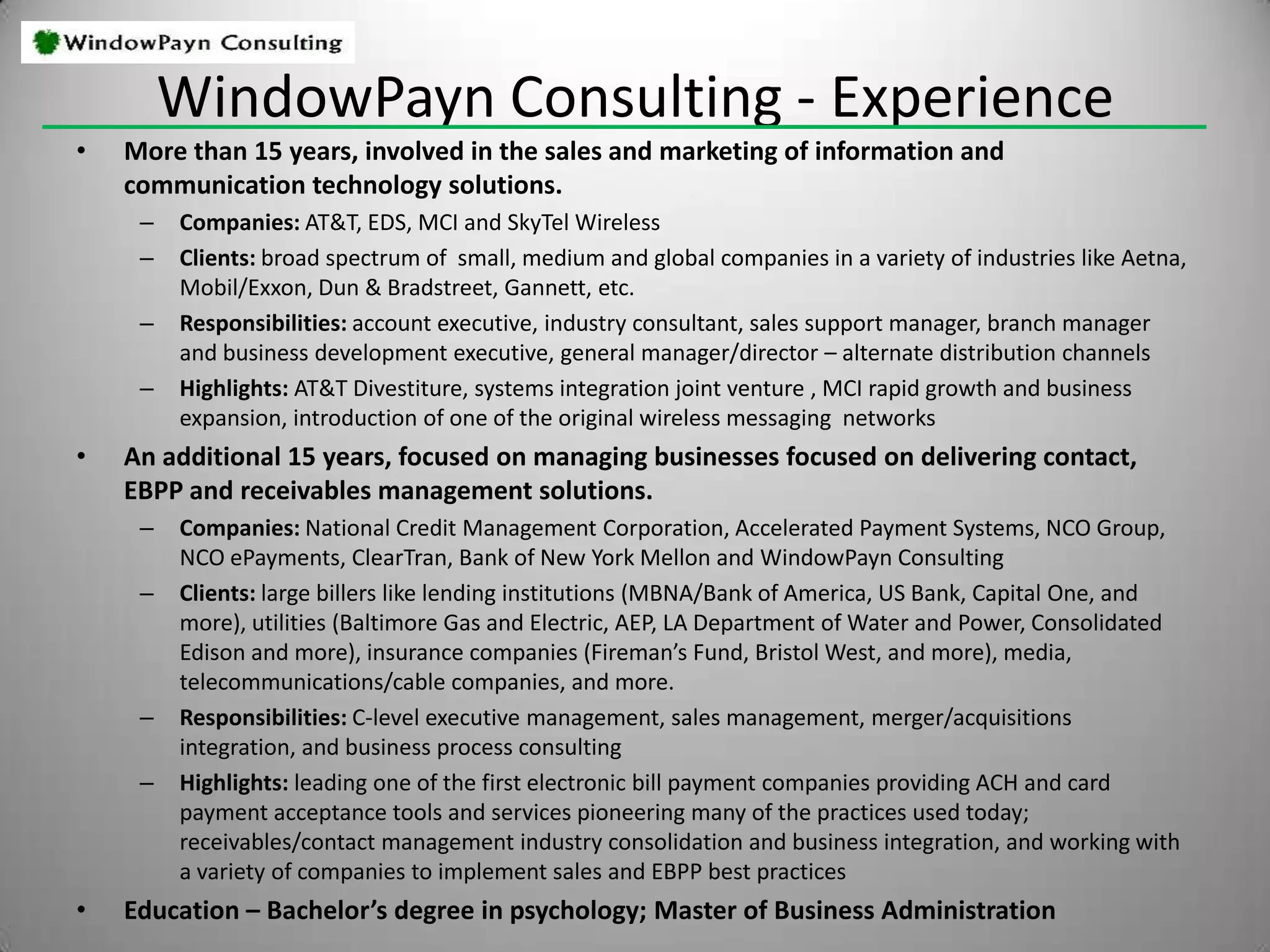 Clients challenged to strengthen their customer contacts/relationships call on us to:WindowPayn Consulting  - Customer Contact ExpertiseIncreasing sales force effectivenessReduce the time and cost of getting paidWindowPayn Consulting  - EngagementsSeminars, Assessment, Strategic Planning, Tactical Implementation, Coaching“When you start with an honest and diligent effort to determine the truth of your situation, the right decisions often become self-evident.” - Excerpt from Good To Great.WindowPayn Consulting’s disciplined process ensures an honest and diligent effort to make the best decision!Define the environment and decision to be made