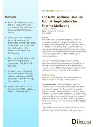                                       
       
                                            
Highlights                                 The New Facebook Timeline 
 
 Facebook is rolling out changes          Format: Implications for 
  to brand pages with functions 
  and a new interface that match 
                                           Pharma Marketing 
                                           Lian Han, Sara Collis 
  the personal profile Timeline            Digital Integration & Innovation 
  format                                   April 5, 2012 
                                            
 In addition to a new layout,             Summary 
  Facebook has also added                  As a continuation of its Timeline rollout, which hit 
  buttons to highlight media posts,        personal profiles earlier this year, Facebook is now 
                                           launching similar features and layouts for brand pages. 
  a robust back‐end management 
                                           In addition to new sharing features, a more detailed 
  and tracking screen and 
                                           tracking administrative panel and the option for a large 
  integration with Facebook                cover photo, the date‐oriented timeline format will allow 
  Premium Ads                              brands to create a more vivid and chronologically 
                                           oriented experience.  
 Most changes will allow brands            
  to be more engaging and                  However, while these changes improve creative 
  creative with their Facebook             application and consumer engagement, they generate 
  presence                                 new regulatory considerations as well. Many of the 
                                           changes require additional oversight, management and 
 However, some changes will               monitoring in order to maintain FDA compliance.  
                                            
  have specific implications for 
                                           Key Information 
  pharma, such as the ability for 
                                           A number of functional and display changes will be 
  consumers to directly message            released as part of the new Timeline format: 
  brands on Facebook                        
                                           Timeline Interface: Timeline is a layout style that 
 Careful consideration of FDA             Facebook began to roll out for personal profiles at the 
  compliance should be applied in          beginning of this year. The Timeline format places an 
  regards to these changes                 emphasis on dates and their relation to postings, media 
                                           and links. This allows for faster browsing through posting 
                                           histories and creates a more date‐based, time‐relevant 
                                           experience, rather than just a list of past activities and 
                                           posts. These changes are now rolling out to brand pages, 
                                           as expected. 
                                            
                                           Cover Photo: Brand pages will now have a cover photo, 
                                           which is a larger unit at the top of each brand page.  
                                        




        
 