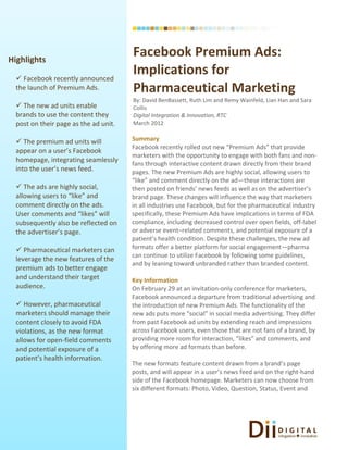 Highlights
                                       Facebook Premium Ads:
   Facebook recently announced
                                       Implications for
  the launch of Premium Ads.           Pharmaceutical Marketing
                                       By: David BenBassett, Ruth Lim and Remy Wainfeld, Lian Han and Sara
   The new ad units enable            Collis
  brands to use the content they       Digital Integration & Innovation, RTC
  post on their page as the ad unit.   March 2012


   The premium ad units will          Summary
                                       Facebook recently rolled out new “Premium Ads” that provide
  appear on a user’s Facebook
                                       marketers with the opportunity to engage with both fans and non-
  homepage, integrating seamlessly
                                       fans through interactive content drawn directly from their brand
  into the user’s news feed.           pages. The new Premium Ads are highly social, allowing users to
                                       “like” and comment directly on the ad—these interactions are
   The ads are highly social,         then posted on friends’ news feeds as well as on the advertiser’s
  allowing users to “like” and         brand page. These changes will influence the way that marketers
  comment directly on the ads.         in all industries use Facebook, but for the pharmaceutical industry
  User comments and “likes” will       specifically, these Premium Ads have implications in terms of FDA
  subsequently also be reflected on    compliance, including decreased control over open fields, off-label
  the advertiser’s page.               or adverse event–related comments, and potential exposure of a
                                       patient’s health condition. Despite these challenges, the new ad
   Pharmaceutical marketers can       formats offer a better platform for social engagement—pharma
                                       can continue to utilize Facebook by following some guidelines,
  leverage the new features of the
                                       and by leaning toward unbranded rather than branded content.
  premium ads to better engage
  and understand their target          Key Information
  audience.                            On February 29 at an invitation-only conference for marketers,
                                       Facebook announced a departure from traditional advertising and
   However, pharmaceutical            the introduction of new Premium Ads. The functionality of the
  marketers should manage their        new ads puts more “social” in social media advertising. They differ
  content closely to avoid FDA         from past Facebook ad units by extending reach and impressions
  violations, as the new format        across Facebook users, even those that are not fans of a brand, by
  allows for open-field comments       providing more room for interaction, “likes” and comments, and
  and potential exposure of a          by offering more ad formats than before.
  patient’s health information.
                                       The new formats feature content drawn from a brand’s page
                                       posts, and will appear in a user’s news feed and on the right-hand
                                       side of the Facebook homepage. Marketers can now choose from
                                       six different formats: Photo, Video, Question, Status, Event and
 