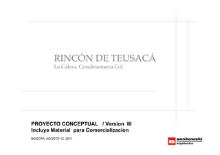 RINCÓN DE TEUSACÁ
            La Calera, Cundinamarca Col.




PROYECTO CONCEPTUAL / Version III
Incluye Material para Comercializacion
BOGOTA- AGOSTO 12. 2011
 