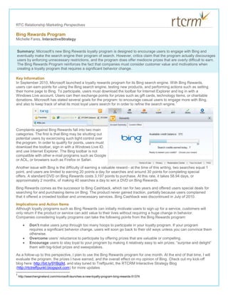 Bing Rewards Program<br />Summary: Microsoft’s new Bing Rewards loyalty program is designed to encourage users to engage with Bing and eventually make the search engine their program of search. However, critics claim that the program actually discourages users by enforcing unnecessary restrictions, and the program does offer mediocre prizes that are overly difficult to earn. The Bing Rewards Program reinforces the fact that companies must consider customer value and motivations when creating a loyalty program that requires a significant behavior change. Michelle Fares, InteractiveStrategy<br />Key Information<br />In September 2010, Microsoft launched a loyalty rewards program for its Bing search engine. With Bing Rewards, users can earn points for using the Bing search engine, testing new products, and performing actions such as setting their home page to Bing. To participate, users must download the toolbar for Internet Explorer and log in with a Windows Live account. Users can then exchange points for prizes such as gift cards, technology items, or charitable donations. Microsoft has stated several goals for the program: to encourage casual users to engage more with Bing, and also to keep track of what its most loyal users search for in order to refine the search engine.<br />55626053340<br />Complaints against Bing Rewards fall into two main categories. The first is that Bing may be shutting out potential users by excercising such tight control over the program. In order to qualify for points, users must download the toolbar, sign in with a Windows Live ID, and use Internet Explorer. The Bing toolbar is not compatible with other e-mail programs such as Google or AOL, or browsers such as Firefox or Safari. <br />Another issue with Bing is the difficulty of earning a valuable reward– at the time of this writing, two searches equal 1 point, and users are limited to earning 20 points a day for searches and around 30 points for completing special offers. A standard DVD on Bing Rewards costs 3,197 points to purchase. At this rate, it takes 58.94 days, or approximately 2 months, of making 40 searches a day to win a DVD on Bing Rewards.<br />Bing Rewards comes as the successor to Bing Cashback, which ran for two years and offered users special deals for searching for and purchasing items on Bing. The product never gained traction, partially because users complained that it offered a crowded toolbar and unnecessary services. Bing Cashback was discontinued in July of 2010. <br />Implications and Action Items<br />Although loyalty programs such as Bing Rewards can initially motivate users to sign up for a service, customers will only return if the product or service can add value to their lives without requiring a huge change in behavior. Companies considering loyalty programs can take the following points from the Bing Rewards program:<br />Don’t make users jump through too many hoops to participate in your loyalty program. If your program requires a significant behavior change, users will soon go back to their old ways unless you can convince them otherwise. <br />Overcome users’ reluctance to participate by offering prizes that are valuable or compelling. <br />Encourage users to stay loyal to your program by making it relatively easy to win prizes; “surprise and delight” them with big-ticket prizes and sweepstakes. <br />As a follow-up to this perspective, I plan to use the Bing Rewards program for one month. At the end of that time, I will evaluate the program, the prizes I have earned, and the overall effect on my opinion of Bing. Check out my kick-off blog here: http://bit.ly/9YBg9d, and stay tuned to Treffpunkt, the RTCRM Interactive Strategy Blog (http://rtctreffpunkt.blogspot.com) for more updates<br />