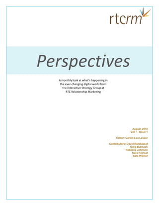Perspectives
  A monthly look at what’s happening in
   the ever-changing digital world from
     the Interactive Strategy Group at
       RTC Relationship Marketing




                                                           August 2010
                                                          Vol. 1, Issue 1

                                               Editor: Carlen Lea Lesser

                                          Contributors: David BenBasset
                                                          Greg Bulmash
                                                       Rebecca Johnson
                                                            Kara Reinsel
                                                            Sara Weiner
 