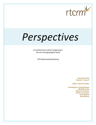 Perspectives
  A monthly look at what’s happening in
     the ever-changing digital world


       RTC Relationship Marketing




                                                      December 2010
                                                    Volume 1, Issue 5

                                               Editor: Nicole Franklin

                                          Contributors: Greg Bulmash
                                                        Michelle Fares
                                                    Rebecca Johnson
                                                    Carlen Lea Lesser
                                                         Kara Reinsel
                                                          Sara Weiner
 