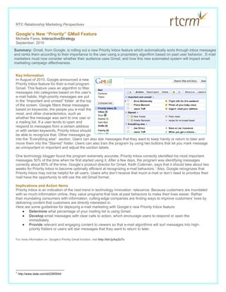RTC Relationship Marketing Perspectives

 Google’s New “Priority” GMail Feature
 Michelle Fares, InteractiveStrategy
 September, 2010
Summary: Gmail, from Google, is rolling out a new Priority Inbox feature which automatically sorts through inbox messages
and ranks them according to their importance to the user using a proprietary algorithm based on past user behavior.. E-mail
marketers must now consider whether their audience uses Gmail, and how this new automated system will impact email
marketing campaign effectiveness.


 Key Information
 In August of 2010, Google announced a new
 Priority Inbox feature for their e-mail program
 Gmail. This feature uses an algorithm to filter
 messages into categories based on the user’s
 e-mail habits. High-priority messages are put
 in the “Important and unread” folder at the top
 of the screen. Google filters these messages
 based on keywords, the people you e-mail the
 most, and other characteristics, such as
 whether the message was sent to one user or
 a mailing list. If a user tends to open and
 respond to messages from a certain address
 or with certain keywords, Priority Inbox should
 be able to recognize that. Other messages go
 into the “Everything else” section. Users can also star messages that they want to keep handy or return to later and
 move them into the “Starred” folder. Users can also train the program by using two buttons that let you mark message
 as unimportant or important and adjust the section labels.

 One technology blogger found the program extremely accurate; Priority Inbox correctly identified his most important
 messages 50% of the time when he first started using it. After a few days, the program was identifying messages
 correctly about 80% of the time. Google’s product director for Gmail, Keith Coleman, says that it should take about two
 weeks for Priority Inbox to become optimally efficient at recognizing e-mail behaviors.1 Also, Google recognizes that
 Priority Inbox may not be helpful for all users. Users who don’t receive that much e-mail or don’t need to prioritize their
 mail have the opportunity to still use the old Gmail format.

 Implications and Action Items
 Priority Inbox is an indication of the next trend in technology innovation: relevance. Because customers are inundated
 with so much information online, they value programs that look at past behaviors to make their lives easier. Rather
 than inundating consumers with information, cutting-edge companies are finding ways to improve customers’ lives by
 delivering content that customers are directly interested in.
 Here are some guidelines for deploying e-mail marketing with Google’s new Priority Inbox feature:
     • Determine what percentage of your mailing list is using Gmail,
     • Develop email messages with clear calls to action, which encourage users to respond or open the
           immediately.
     • Provide relevant and engaging content to viewers so that e-mail algorithms will sort messages into high-
           priority folders or users will star messages that they want to return to later.

 For more information on Google’s Priority Gmail function, visit http://bit.ly/bq3U7x




 1
     http://www.slate.com/id/2265544/
 