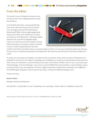 From the Editor
This month’s issue of Perspectives features tools
and tips for the recent college graduate entering
the workforce.

In Job Skills for New Hires, recent grad Michelle
Fares writes about the lessons she has learned
since she began working at RTC Relationship
Marketing (RTCRM). Veteran digital gadget geek
Carlen Lesser offers some helpful tips on how to
use About.me in All About.Me. In Workplace Digital
Etiquette 101, Kara Reinsel highlights digital
manners to mind at your first job. Rebecca Johnson
offers solid advice on creating a profile on LinkedIn
in How to Create a Digital Business Card with
LinkedIn. And finally, Sara Weiner gives us a practical guide on how to re-vamp your Facebook profile upon entering
the work force in Facebook Cleansing for the College Grad. We hope that you will find this information helpful and
useful.

As always, we encourage your feedback. Contribute to the conversation online, where versions of Perspectives are
available for comment on our website’s Sparkblog and on SlideShare, or send me an email letting me know what you
think. If you are interested in a custom briefing on any topic in this edition, RTCRM is here for you—just contact your
Project Manager or Account Manager. If you aren’t a current RTCRM client and would like a custom briefing, contact
me and we’ll talk. If you are looking for the latest in digital trends with a healthy dose of attitude, visit Treffpunkt—
the RTCRM Digital Integration and Innovations team blog—at http://rtctreffpunkt.blogspot.com/.

Thanks and enjoy.

Nicole Franklin
Manager, Business Development

202.339.6273 | nfranklin@rtcrm.com | Sparkblog: rtcrm.com/blog | Twitter: @rtcrm | SlideShare.net/rtc123




Photos courtesy of Flickr Creative Commons: P.1 and P.2: 26102009424 by IK’s World Trip, 2009




Copyright RTCRM                         www.rtcrm.com/blog/perspectives2011                                    ~1~
 