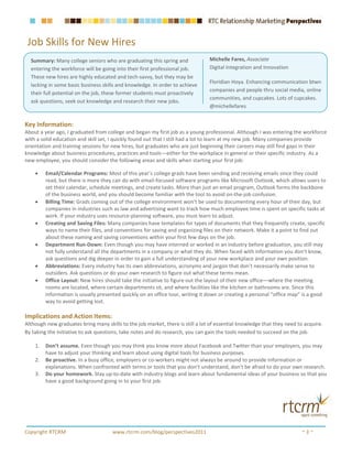 Job Skills for New Hires
  Summary: Many college seniors who are graduating this spring and              Michelle Fares, Associate
  entering the workforce will be going into their first professional job.       Digital Integration and Innovation
  These new hires are highly educated and tech-savvy, but they may be
                                                                                Floridian Hoya. Enhancing communication btwn
  lacking in some basic business skills and knowledge. In order to achieve
                                                                                companies and people thru social media, online
  their full potential on the job, these former students must proactively
                                                                                communities, and cupcakes. Lots of cupcakes.
  ask questions, seek out knowledge and research their new jobs.
                                                                                @michellefares


Key Information:
About a year ago, I graduated from college and began my first job as a young professional. Although I was entering the workforce
with a solid education and skill set, I quickly found out that I still had a lot to learn at my new job. Many companies provide
orientation and training sessions for new hires, but graduates who are just beginning their careers may still find gaps in their
knowledge about business procedures, practices and tools—either for the workplace in general or their specific industry. As a
new employee, you should consider the following areas and skills when starting your first job:

    •    Email/Calendar Programs: Most of this year’s college grads have been sending and receiving emails since they could
         read, but there is more they can do with email-focused software programs like Microsoft Outlook, which allows users to
         set their calendar, schedule meetings, and create tasks. More than just an email program, Outlook forms the backbone
         of the business world, and you should become familiar with the tool to avoid on-the-job confusion.
    •    Billing Time: Grads coming out of the college environment won’t be used to documenting every hour of their day, but
         companies in industries such as law and advertising want to track how much employee time is spent on specific tasks at
         work. If your industry uses resource-planning software, you must learn to adjust.
    •    Creating and Saving Files: Many companies have templates for types of documents that they frequently create, specific
         ways to name their files, and conventions for saving and organizing files on their network. Make it a point to find out
         about these naming and saving conventions within your first few days on the job.
    •    Department Run-Down: Even though you may have interned or worked in an industry before graduation, you still may
         not fully understand all the departments in a company or what they do. When faced with information you don’t know,
         ask questions and dig deeper in order to gain a full understanding of your new workplace and your own position.
    •    Abbreviations: Every industry has its own abbreviations, acronyms and jargon that don’t necessarily make sense to
         outsiders. Ask questions or do your own research to figure out what these terms mean.
    •    Office Layout: New hires should take the initiative to figure out the layout of their new office—where the meeting
         rooms are located, where certain departments sit, and where facilities like the kitchen or bathrooms are. Since this
         information is usually presented quickly on an office tour, writing it down or creating a personal “office map” is a good
         way to avoid getting lost.

Implications and Action Items:
Although new graduates bring many skills to the job market, there is still a lot of essential knowledge that they need to acquire.
By taking the initiative to ask questions, take notes and do research, you can gain the tools needed to succeed on the job.

    1.   Don’t assume. Even though you may think you know more about Facebook and Twitter than your employers, you may
         have to adjust your thinking and learn about using digital tools for business purposes.
    2.   Be proactive. In a busy office, employers or co-workers might not always be around to provide information or
         explanations. When confronted with terms or tools that you don’t understand, don’t be afraid to do your own research.
    3.   Do your homework. Stay up-to-date with industry blogs and learn about fundamental ideas of your business so that you
         have a good background going in to your first job.




Copyright RTCRM                       www.rtcrm.com/blog/perspectives2011                                               ~3~
 