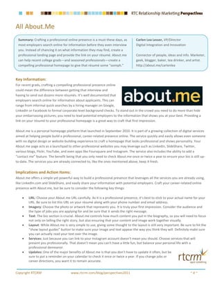 All About.Me
 Summary: Crafting a professional online presence is a must these days, as        Carlen Lea Lesser, VP/Director
 most employers search online for information before they even interview          Digital Integration and Innovation
 you. Instead of chancing it on what information they may find, create a
 professional landing page and provide the link on your résumé. About.me          Connector of people, ideas and info. Marketer,
 can help recent college grads—and seasoned professionals—create a                geek, blogger, baker, tea drinker, and artist.
 compelling professional homepage to give that résumé some “oomph.”               http://about.me/carlenlea


Key Information:
For recent grads, crafting a compelling professional presence online
could mean the difference between getting that interview and
having to send out dozens more résumés. It’s well documented that
employers search online for information about applicants. This can
range from informal quick searches by a hiring manager on Google,
LinkedIn or Facebook to formal corporate-level background checks. To stand out in the crowd you need to do more than hide
your embarrassing pictures; you need to lead potential employers to the information that shows you at your best. Providing a
link on your résumé to your professional homepage is a great way to craft that first impression.

About.me is a personal homepage platform that launched in September 2010. It is part of a growing collection of digital services
aimed at helping people build a professional, career-related presence online. The service quickly and easily allows even someone
with no digital design or website-building experience to craft a homepage that looks professional and shows personality. Your
About.me page acts as a launchpad to other professional websites you may leverage such as LinkedIn, SlideShare, Twitter,
various blogs, Flickr, YouTube, and even apps like Foursquare and Instagram. The service also includes the ability to add a
“contact me” feature. The benefit being that you only need to check About.me once or twice a year to ensure your bio is still up-
to-date. The services you are already connected to, like the ones mentioned above, keep it fresh.


Implications and Action Items:
About.me offers a simple yet powerful way to build a professional presence that leverages all the services you are already using,
like LinkedIn.com and SlideShare, and easily share your information with potential employers. Craft your career-related online
presence with About.me, but be sure to consider the following key things:

    •   URL: Choose your About.me URL carefully. As it is a professional presence, it’s best to stick to your actual name for your
        URL. Be sure to list this URL on your résumé along with your phone number and email address.
    •   Imagery: Choose the photo or artwork that represents you. It is truly your first impression. Consider the audience and
        the type of jobs you are applying for and be sure that it sends the right message.
    •   Text: The bio section is crucial. About.me controls how much content you put in the biography, so you will need to focus
        not only on telling the right story, but also ensuring that your content and image work together visually.
    •   Layout: While About.me is very simple to use, giving some thought to the layout is still very important. Be sure to hit the
        “show layout guides” button to make sure your image and text appear the way you think they will. Definitely make sure
        you can actually read your text over the image.
    •   Services: Just because you can link to your Instagram account doesn’t mean you should. Choose services that will
        present you professionally. That doesn’t mean you can’t have a little fun, but balance your personal life with a
        professional demeanor.
    •   Updates: One of the major benefits of About.me is that you don’t have to update it often, but be
        sure to put a reminder on your calendar to check it once or twice a year. If you change jobs or
        career directions, you want it to remain accurate.


Copyright RTCRM                      www.rtcrm.com/blog/perspectives2011                                                ~4~
 
