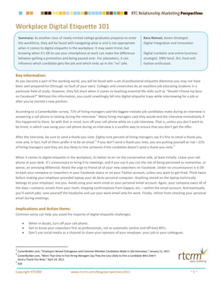 Workplace Digital Etiquette 101
    Summary: As another class of newly minted college graduates prepares to enter                       Kara Reinsel, Senior Strategist
    the workforce, they will be faced with navigating what is and is not appropriate                    Digital Integration and Innovation
    when it comes to digital etiquette in the workplace. It may seem trivial, but
    knowing when it’s OK to use your smartphone at work can make the difference                         Digital marketer and online business
    between getting a promotion and being passed over. For jobseekers, it can                           strategist. DMV local. Art, food and
    influence which candidate gets the job and which ends up in the “no” pile.                          fashion enthusiast.


Key Information:
As you become a part of the working world, you will be faced with a set of professional etiquette dilemmas you may not have
been well prepared for (through no fault of your own). Colleges and universities do an excellent job educating students in a
particular field of study. However, they fall short when it comes to teaching essential life skills such as “Should I friend my boss
on Facebook?” Without this information, you could unwittingly fall into digital etiquette traps while interviewing for a job or
after you’ve started a new position.

According to a CareerBuilder survey, 71% of hiring managers said the biggest mistake job candidates make during an interview is
                                                       1
answering a cell phone or texting during the interview. Many hiring managers said they would end the interview immediately if
this happened to them. So with that in mind, turn off your cell phone while on a job interview. That is, unless you don’t want to
be hired, in which case using your cell phone during an interview is a surefire way to ensure that you don’t get the offer.

After the interview, be sure to send a thank-you note. Eighty-nine percent of hiring managers say it’s fine to email a thank-you
                                                         2
note and, in fact, half of them prefer it to be an email. If you don’t send a thank-you note, you are putting yourself at risk—22%
                                                                                                              3
of hiring managers said they are less likely to hire someone if the candidate doesn’t send a thank-you note.

When it comes to digital etiquette in the workplace, its better to err on the conservative side, at least initially. Leave your cell
phone at your desk. It’s unnecessary to bring it to meetings, and if you use it you run the risk of being perceived as inattentive, or
worse, an annoying Millennial. Resist the urge to friend all of your new coworkers on Facebook. Under no circumstances is it OK
to bash your company or coworkers in your Facebook status or on your Twitter account, unless you want to get fired. Think twice
before making your employer-provided laptop your de facto personal computer. Anything stored on the laptop technically
belongs to your employer, not you. Avoid using your work email as your personal email account. Again, your company owns all of
the data—contacts, emails from your mom, shipping confirmations from Zappos, etc.—within the email account. And eventually
you’ll switch jobs: save yourself the headache and use your work email only for work. Finally, refrain from checking your personal
email during meetings.


Implications and Action Items:
Common sense can help you avoid the majority of digital etiquette challenges:

       •    When in doubt, turn off your cell phone.
       •    Get to know your coworkers first as professionals, not as automatic (online and off-line) BFFs.
       •    Don’t use social media as a channel to share your opinions of your employer, your job or your colleagues.



1
    CareerBuilder.com, “Employers Reveal Outrageous and Common Mistakes Candidates Made in Job Interviews,” January 12, 2011
2
  CareerBuilder.com, “More Than One-in-Five Hiring Managers Say They Are Less Likely to Hire a Candidate Who Didn’t
  Send a Thank-You Note,” April 14, 2011
3
  Ibid

Copyright RTCRM                               www.rtcrm.com/blog/perspectives2011                                                       ~5~
 