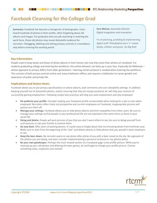 Facebook Cleansing for the College Grad
 Summary: Facebook has become a storage bin of photographs. Users                 Sara Weiner, Associate Director
 hoard hundreds of photos in their profile, often forgetting about old            Digital Integration and Innovation
 albums and images. For graduates who are job searching or entering the
 work force, these old photos may reveal distasteful evidence for                 Yrs of planning, prodding & implementing
 recruiters. Detagging, deleting and setting privacy controls is a mandatory      digital stuff. Philadelphia born ’n’ raised.
 step before entering the working world.                                          Geeky, athletic and green. Go Big Red!



Key Information:
People used to keep boxes and boxes of photo albums in their homes, but now they store their photos on Facebook. For
students graduating college and entering the workforce, this online behavior can blow up in your face. Especially for Millenials—
whose approach to privacy differs from older generations—learning certain protocol is needed when entering the workforce.
This consists of both privacy controls online and mature behavior offline, and requires a dedication to career growth and
separation of public and private life.

Implications and Action Items:
Facebook allows you to put privacy specifications on photo albums, wall comments and user viewability settings. In addition,
keeping yourself out of distasteful photos, and/or ensuring that they do not get posted at all, will help your chances of
successfully gaining employment. Following simple best practices will help you seek employment and stay employed:

    •   De-publicize your profile. Consider making your Facebook profile unsearchable when looking for a job or even when
        employed. Recruiters often check out prospective and current employees on Facebook; inappropriate pictures will
        quicky turn them off.
    •   Manage your settings. Facebook allows you to hide photo albums and limit viewability from other users. Be sure to
        manage your settings so that people in your professional life are not exposed to the same items as those in your
        social life.
    •   Detag and delete. People will post pictures of you that you don’t want others to see; be sure to detag yourself from
        such pictures or ask your friends to remove them.
    •   Go way back. After years of posting photos, it’s quite easy to forget about that incriminating photo from freshman year.
        Make sure to start from the beginning of the “pile” and delete photos or hide photos that you wouldn’t want employers
        to see.
    •   Keep the beer down. No recruiter wants to see photo after photo of you with a beer raised to the sky. Be cognizant of
        the photos you are taking, and even consider implementating a personal no-booze-in-my-photos policy.
    •   Be your own gatekeeper. Perhaps the most viewed section of a Facebook page is the profile picture. While you’re
        cleaning up your old photos and deleting the beer games, do not forget to change your profile picture. Choose
        something clean, respectful and clothed.




Copyright RTCRM                      www.rtcrm.com/blog/perspectives2011                                                ~7~
 