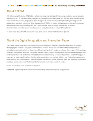 About RTCRM
RTC Relationship Marketing (RTCRM) is a full-service direct marketing and relationship marketing agency based in
Washington, D.C., in the heart of Georgetown, with an additional office in New York. RTCRM boasts more than 40
years’ worth of innovative, targeted solutions that grow its clients’ brands and help them forge lasting, valuable
relationships with their customers. What distinguishes RTCRM is its unique ability to analyze data and research on
both a rational and emotional level. RTCRM’s clients include major brands in the telecom, technology,
pharmaceutical, and other business sectors such as AARP, BlackRock, Eli Lilly, and Novo Nordisk.

To learn more about RTCRM, please visit www.rtcrm.com or follow the Twitter feed @rtcrm.




About the Digital Integration and Innovation Team
The RTCRM Digital Integration and Innovation team is tasked with keeping track and making sense of the ever-
changing digital world. It’s our job to understand the nuances of how and why different types of people use
technology and what that tells us about them. More importantly, it’s our job to help our clients apply this knowledge
to better communicate with their customers. We help clients translate business goals into marketing campaigns that
build relationships with customers. In the 21st century, understanding how and why someone uses technology is as
important as understanding where they live, what gender they are, and how old they are. That’s where we come in.
From ensuring that technographics are considered in the research phase, to tactical plans that align digital, print and
broadcast tactics, we work with clients and internal partners to make sure it all works.

It’s not about what’s cool. It’s about what’s smart.

Treffpunkt, Digital Integration and Innovation Team Blog: http://rtctreffpunkt.blogspot.com




Copyright RTCRM                    www.rtcrm.com/blog/perspectives2011                                       ~8~
 