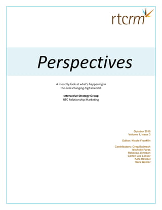 Perspectives
  A monthly look at what’s happening in
     the ever-changing digital world.

       Interactive Strategy Group
       RTC Relationship Marketing




                                                        October 2010
                                                    Volume 1, Issue 3

                                               Editor: Nicole Franklin

                                          Contributors: Greg Bulmash
                                                        Michelle Fares
                                                    Rebecca Johnson
                                                    Carlen Lea Lesser
                                                         Kara Reinsel
                                                          Sara Weiner
 