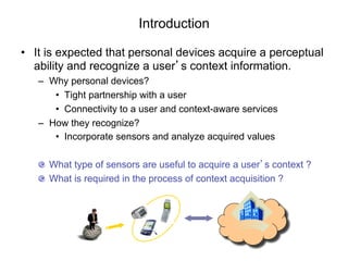 Introduction

•  It is expected that personal devices acquire a perceptual
   ability and recognize a user’s context information.
   –  Why personal devices?
       •  Tight partnership with a user
       •  Connectivity to a user and context-aware services
   –  How they recognize?
       •  Incorporate sensors and analyze acquired values

   "   What type of sensors are useful to acquire a user’s context ?
   "   What is required in the process of context acquisition ?
 