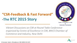 “CSR-Feedback & Fast Forward”
-The RTC 2015 Story
Vibrant Discussions on CSR at Round Table Conference
organized by Centre of Excellence in CSR, BRICS Chamber of
Commerce and Industry, New Delhi
© Convener, Centre of Excellence in CSR, BRICS CCI 2015
 