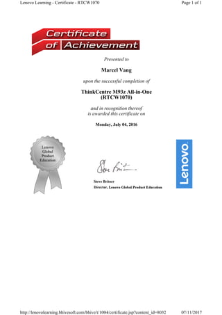 Presented to
Marcel Vang
upon the successful completion of
ThinkCentre M93z All-in-One 
(RTCW1070) 
and in recognition thereof
is awarded this certificate on
Monday, July 04, 2016
Page 1 of 1Lenovo Learning - Certificate - RTCW1070
07/11/2017http://lenovolearning.bhivesoft.com/bhive/t/1004/certificate.jsp?content_id=8032
 