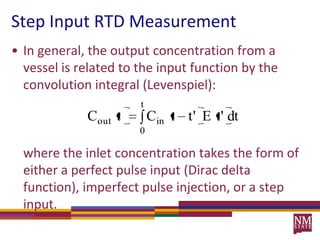 Step Input RTD MeasurementIn general, the output concentration from a vessel is related to the input function by the convolution integral (Levenspiel):where the inlet concentration takes the form of either a perfect pulse input (Dirac delta function), imperfect pulse injection, or a step input.