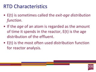 RTD CharacteristicsE(t) is sometimes called the exit-age distribution function.  If the age of an atom is regarded as the amount of time it spends in the reactor, E(t) is the age distribution of the effluent.E(t) is the most often used distribution function for reactor analysis.