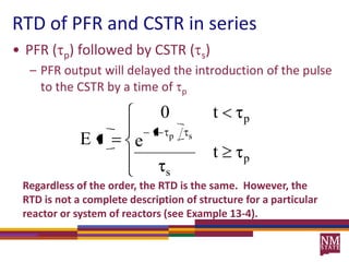RTD of PFR and CSTR in seriesPFR (p) followed by CSTR (s) PFR output will delayed the introduction of the pulse to the CSTR by a time of pRegardless of the order, the RTD is the same.  However, the RTD is not a complete description of structure for a particular reactor or system of reactors (see Example 13-4).