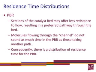 Residence Time DistributionsPBRSections of the catalyst bed may offer less resistance to flow, resulting in a preferred pathway through the bed.Molecules flowing through the “channel” do not spend as much time in the PBR as those taking another path.Consequently, there is a distribution of residence time for the PBR.