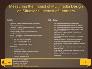 Measuring the Impact of Multimedia Design
on Situational Interest of Learners
Study








SIS-MM

Situational Interest: how the immediate environment
influences your interest

1.

The multimedia presentation was interesting.

2.

The multimedia presentation grabbed my attention.

Two types: Triggered (initiating, enjoyable) & Maintained
(prolonged, meaningful)

3.

The multimedia presentation was often entertaining.

4.

The multimedia presentation was so exciting, it was
easy to pay attention.

5.

What I learned in the multimedia presentation is
fascinating to me.

6.

I am excited about what I learned in the multimedia
presentation.

Context: Online continuing education training for
emergency medical personnel
Impact: Combination of Redundancy & Modality had the
most impact on SI


AN: 3.147 (SI-T), 3.43 (SI-M)

7.

I like what I learned in the multimedia presentation.



AT: 3.732 (SI-T), 3.815 (SI-M)

8.

I found the multimedia presentation interesting.

9.

What I studied in the multimedia presentation is useful
for me to know.

10.

The things I studied in the multimedia presentation are
important to me.

11.

What I learned in the multimedia presentation can be
applied to my job.

12.

I learned valuable things in the multimedia
presentation.




ANT: 3.628 (SI-T), 3.973 (SI-M)

Implications


Repetition studies



Relationship between combining principles



Influence of segmenting



Variance of pretest format

Tonia A. Dousay, Ph.D.
Instructional Technology
University of Wyoming
tdousay@uwyo.edu
http://www.uwyo.edu/profstudies/instech/

1

 