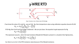 3-WIRE RTD
If we know the value of Vs and Vo , we can find Rg then tempereture value using calibration equation.Assume R1=R2
If R3=Rg ;then Vo=0 and the bridge is balanced . We can just slove the equation to get expression for Rg
This expression assume , when the load resistance R(load)=0,if R(load) is present in a situation then Rg becomes,
So, there is an error in the RTD resistance value because of the R(load) resistance.
 