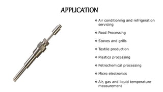  Air conditioning and refrigeration
servicing
 Food Processing
 Stoves and grills
 Textile production
 Plastics processing
 Petrochemical processing
 Micro electronics
 Air, gas and liquid temperature
measurement
APPLICATION
 