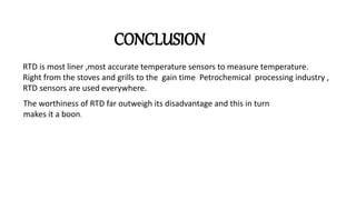 CONCLUSION
RTD is most liner ,most accurate temperature sensors to measure temperature.
Right from the stoves and grills to the gain time Petrochemical processing industry ,
RTD sensors are used everywhere.
The worthiness of RTD far outweigh its disadvantage and this in turn
makes it a boon.
 