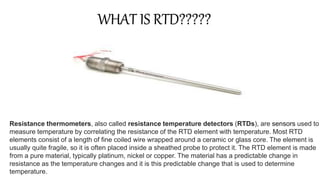 Resistance thermometers, also called resistance temperature detectors (RTDs), are sensors used to
measure temperature by correlating the resistance of the RTD element with temperature. Most RTD
elements consist of a length of fine coiled wire wrapped around a ceramic or glass core. The element is
usually quite fragile, so it is often placed inside a sheathed probe to protect it. The RTD element is made
from a pure material, typically platinum, nickel or copper. The material has a predictable change in
resistance as the temperature changes and it is this predictable change that is used to determine
temperature.
WHAT IS RTD?????
 