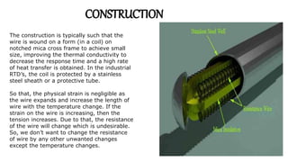 The construction is typically such that the
wire is wound on a form (in a coil) on
notched mica cross frame to achieve small
size, improving the thermal conductivity to
decrease the response time and a high rate
of heat transfer is obtained. In the industrial
RTD’s, the coil is protected by a stainless
steel sheath or a protective tube.
So that, the physical strain is negligible as
the wire expands and increase the length of
wire with the temperature change. If the
strain on the wire is increasing, then the
tension increases. Due to that, the resistance
of the wire will change which is undesirable.
So, we don’t want to change the resistance
of wire by any other unwanted changes
except the temperature changes.
CONSTRUCTION
 