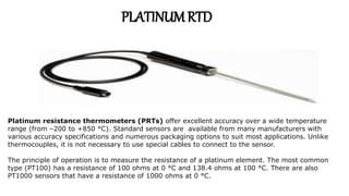 Platinum resistance thermometers (PRTs) offer excellent accuracy over a wide temperature
range (from –200 to +850 °C). Standard sensors are available from many manufacturers with
various accuracy specifications and numerous packaging options to suit most applications. Unlike
thermocouples, it is not necessary to use special cables to connect to the sensor.
The principle of operation is to measure the resistance of a platinum element. The most common
type (PT100) has a resistance of 100 ohms at 0 °C and 138.4 ohms at 100 °C. There are also
PT1000 sensors that have a resistance of 1000 ohms at 0 °C.
PLATINUMRTD
 