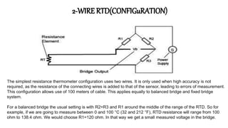 2-WIRE RTD(CONFIGuRATION)
The simplest resistance thermometer configuration uses two wires. It is only used when high accuracy is not
required, as the resistance of the connecting wires is added to that of the sensor, leading to errors of measurement.
This configuration allows use of 100 meters of cable. This applies equally to balanced bridge and fixed bridge
system.
For a balanced bridge the usual setting is with R2=R3 and R1 around the middle of the range of the RTD. So for
example, if we are going to measure between 0 and 100 °C (32 and 212 °F), RTD resistance will range from 100
ohm to 138.4 ohm. We would choose R1=120 ohm. In that way we get a small measured voltage in the bridge.
 
