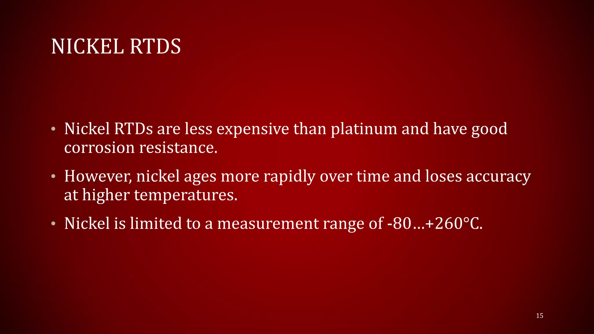 NICKEL RTDS
• Nickel RTDs are less expensive than platinum and have good
corrosion resistance.
• However, nickel ages more rapidly over time and loses accuracy
at higher temperatures.
• Nickel is limited to a measurement range of -80…+260°C.
15
 