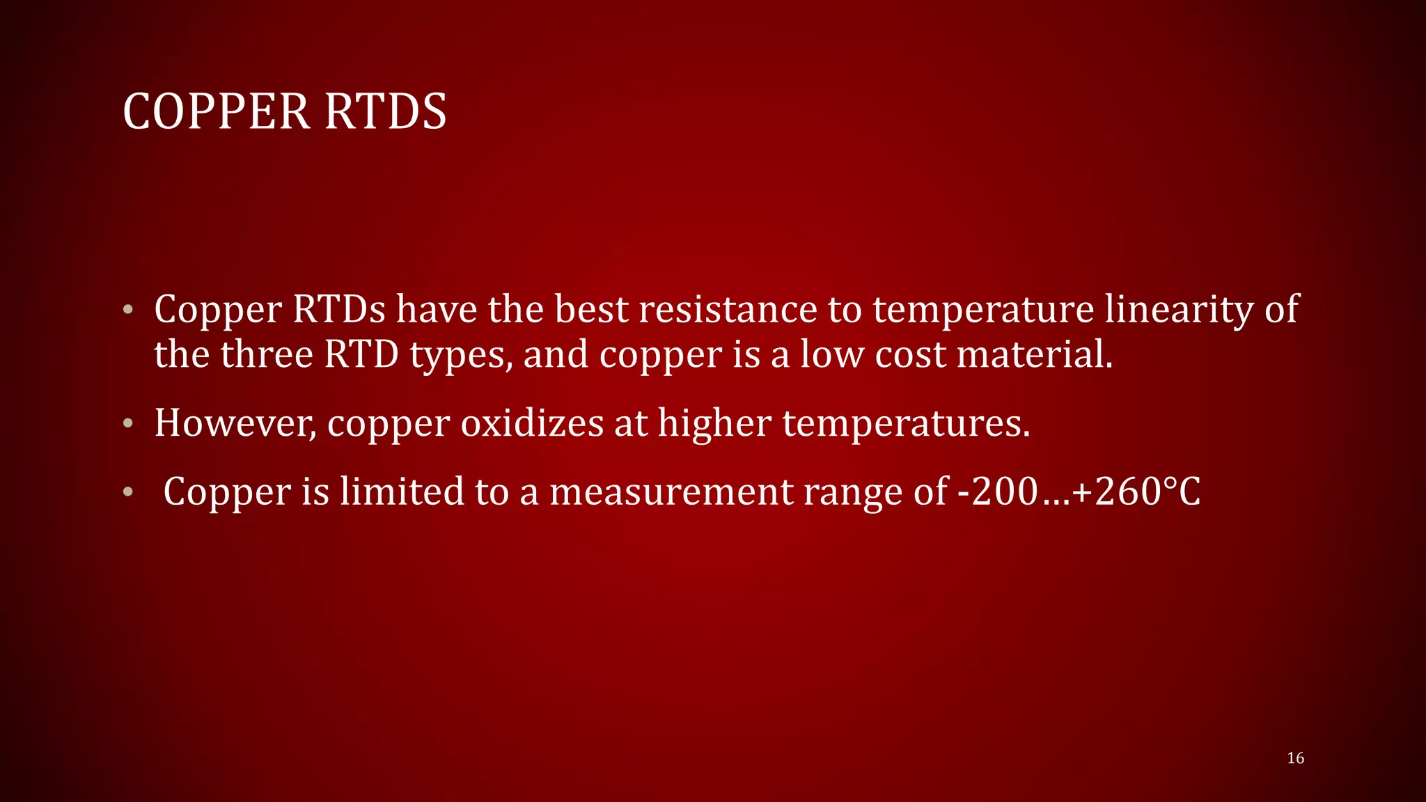 COPPER RTDS
• Copper RTDs have the best resistance to temperature linearity of
the three RTD types, and copper is a low cost material.
• However, copper oxidizes at higher temperatures.
• Copper is limited to a measurement range of -200…+260°C
16
 