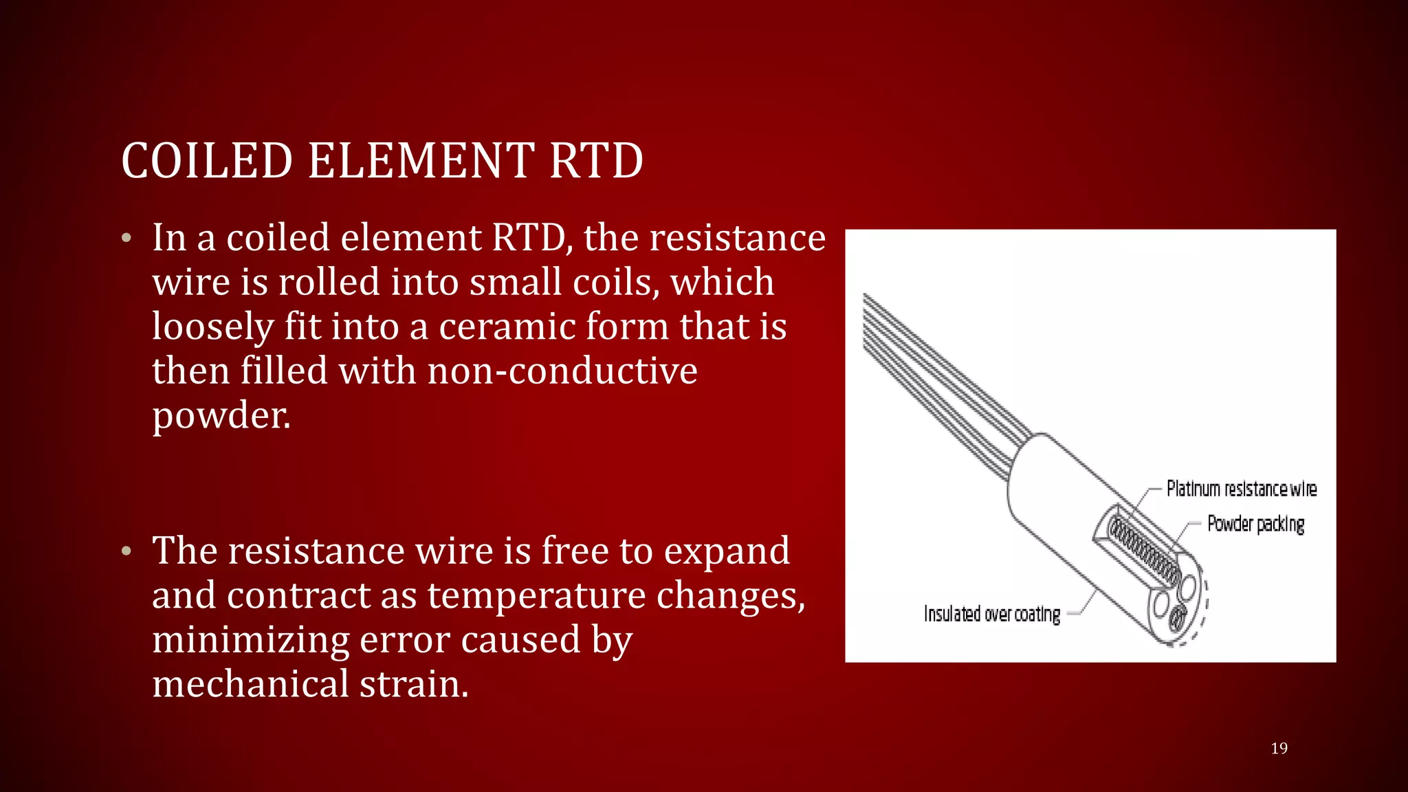 COILED ELEMENT RTD
• In a coiled element RTD, the resistance
wire is rolled into small coils, which
loosely fit into a ceramic form that is
then filled with non-conductive
powder.
• The resistance wire is free to expand
and contract as temperature changes,
minimizing error caused by
mechanical strain.
19
 