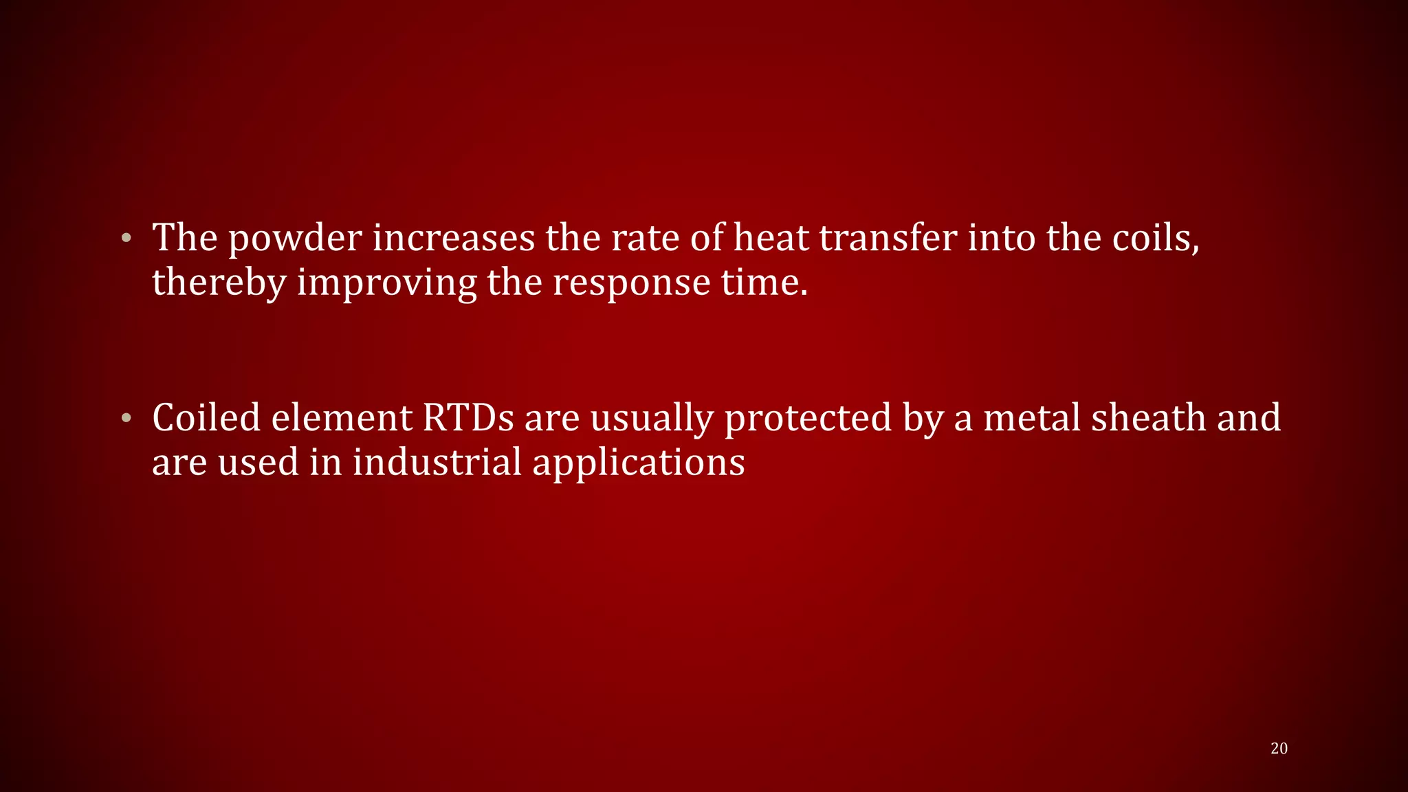 • The powder increases the rate of heat transfer into the coils,
thereby improving the response time.
• Coiled element RTDs are usually protected by a metal sheath and
are used in industrial applications
20
 