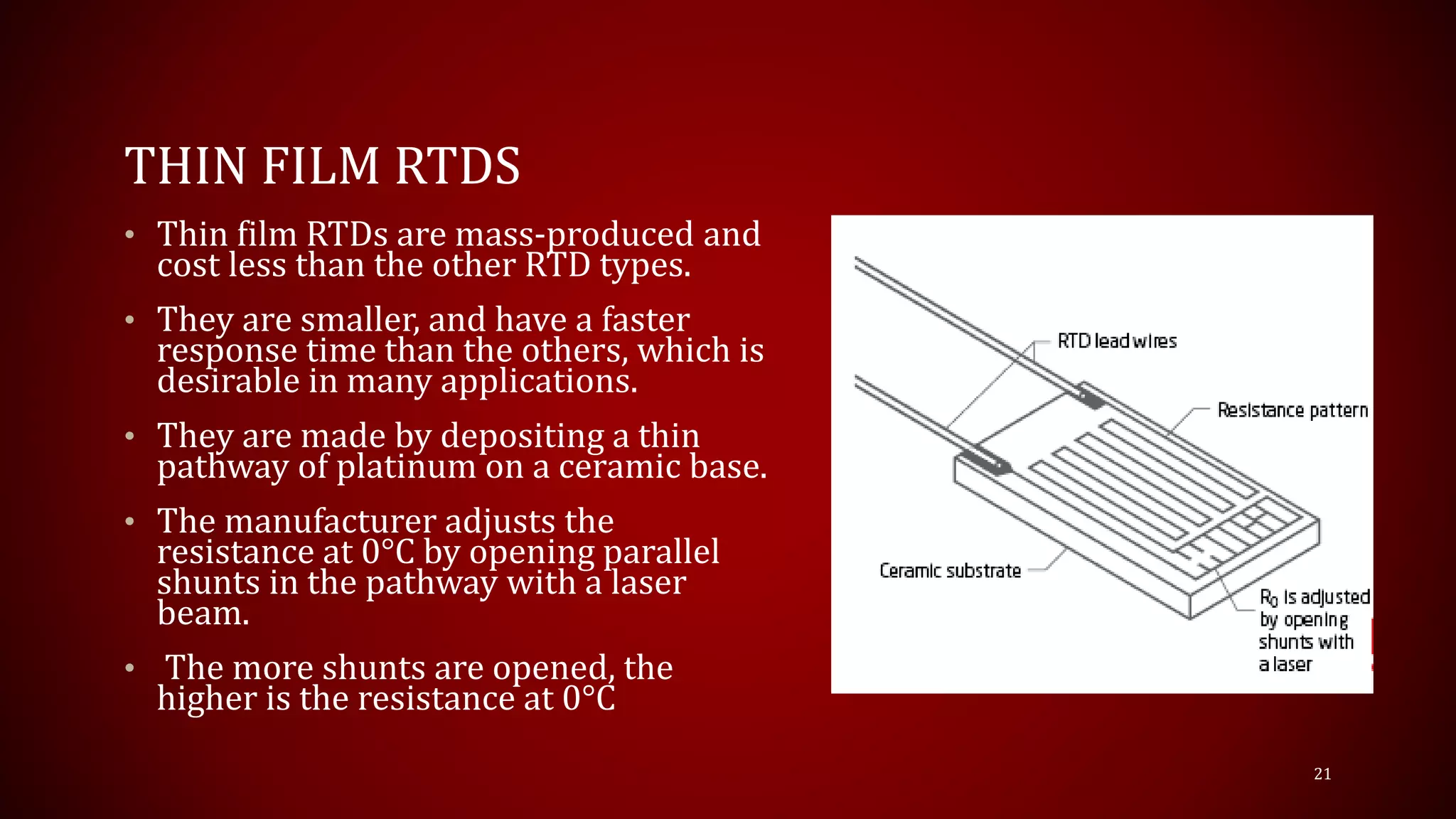 THIN FILM RTDS
• Thin film RTDs are mass-produced and
cost less than the other RTD types.
• They are smaller, and have a faster
response time than the others, which is
desirable in many applications.
• They are made by depositing a thin
pathway of platinum on a ceramic base.
• The manufacturer adjusts the
resistance at 0°C by opening parallel
shunts in the pathway with a laser
beam.
• The more shunts are opened, the
higher is the resistance at 0°C
21
 