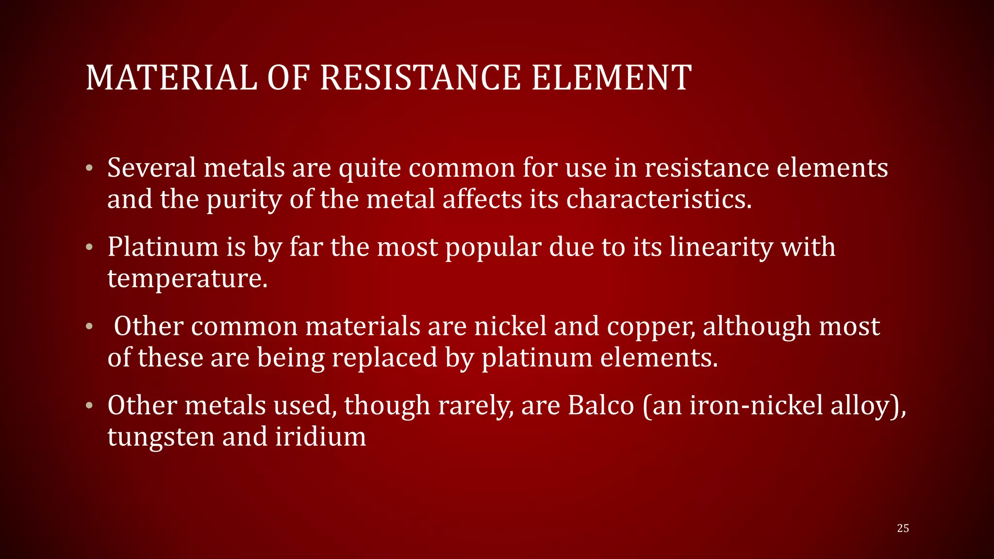 MATERIAL OF RESISTANCE ELEMENT
• Several metals are quite common for use in resistance elements
and the purity of the metal affects its characteristics.
• Platinum is by far the most popular due to its linearity with
temperature.
• Other common materials are nickel and copper, although most
of these are being replaced by platinum elements.
• Other metals used, though rarely, are Balco (an iron-nickel alloy),
tungsten and iridium
25
 