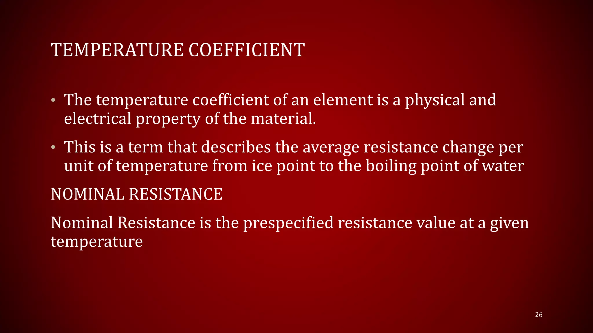 TEMPERATURE COEFFICIENT
• The temperature coefficient of an element is a physical and
electrical property of the material.
• This is a term that describes the average resistance change per
unit of temperature from ice point to the boiling point of water
NOMINAL RESISTANCE
Nominal Resistance is the prespecified resistance value at a given
temperature
26
 