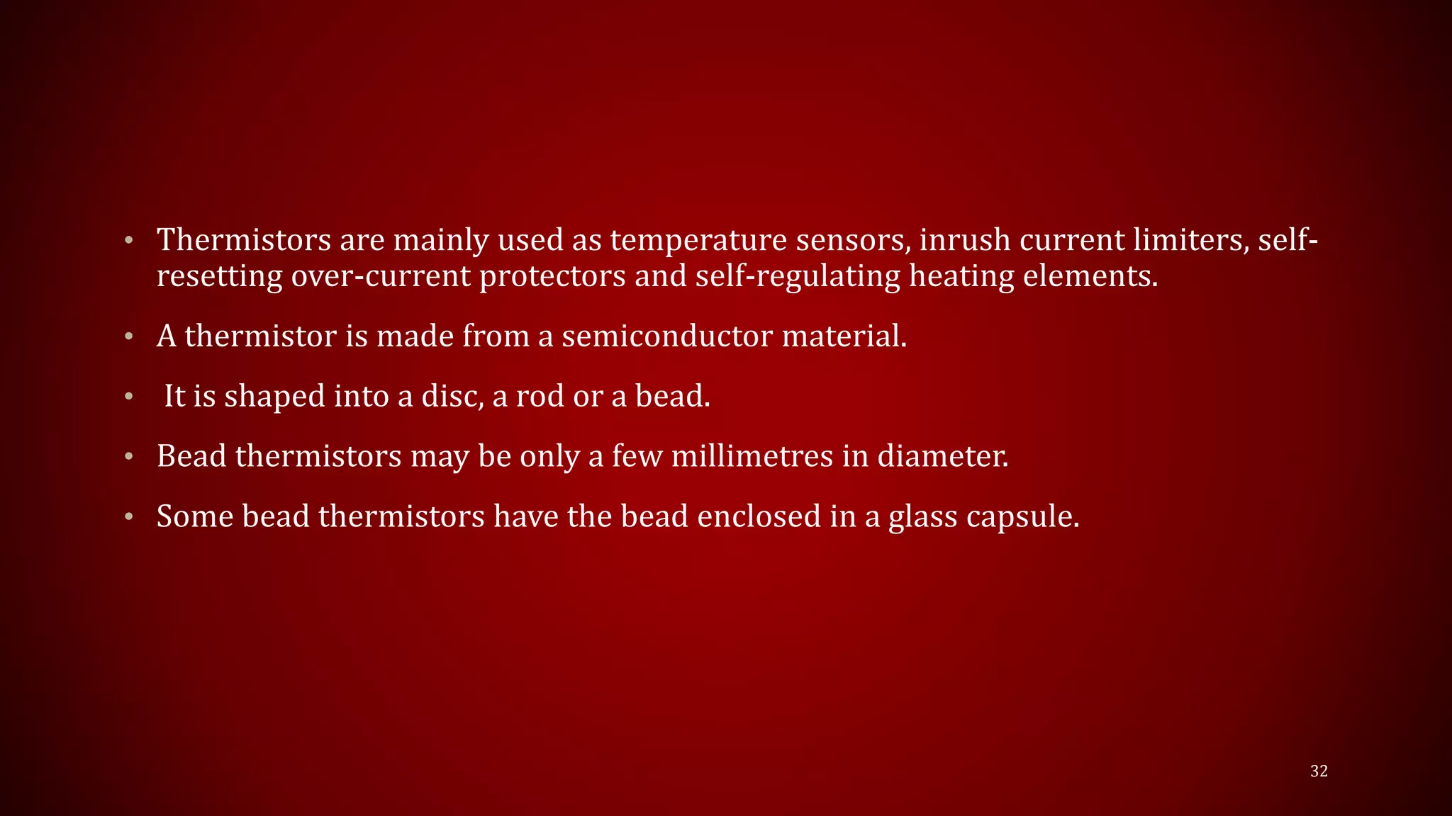 • Thermistors are mainly used as temperature sensors, inrush current limiters, self-
resetting over-current protectors and self-regulating heating elements.
• A thermistor is made from a semiconductor material.
• It is shaped into a disc, a rod or a bead.
• Bead thermistors may be only a few millimetres in diameter.
• Some bead thermistors have the bead enclosed in a glass capsule.
32
 