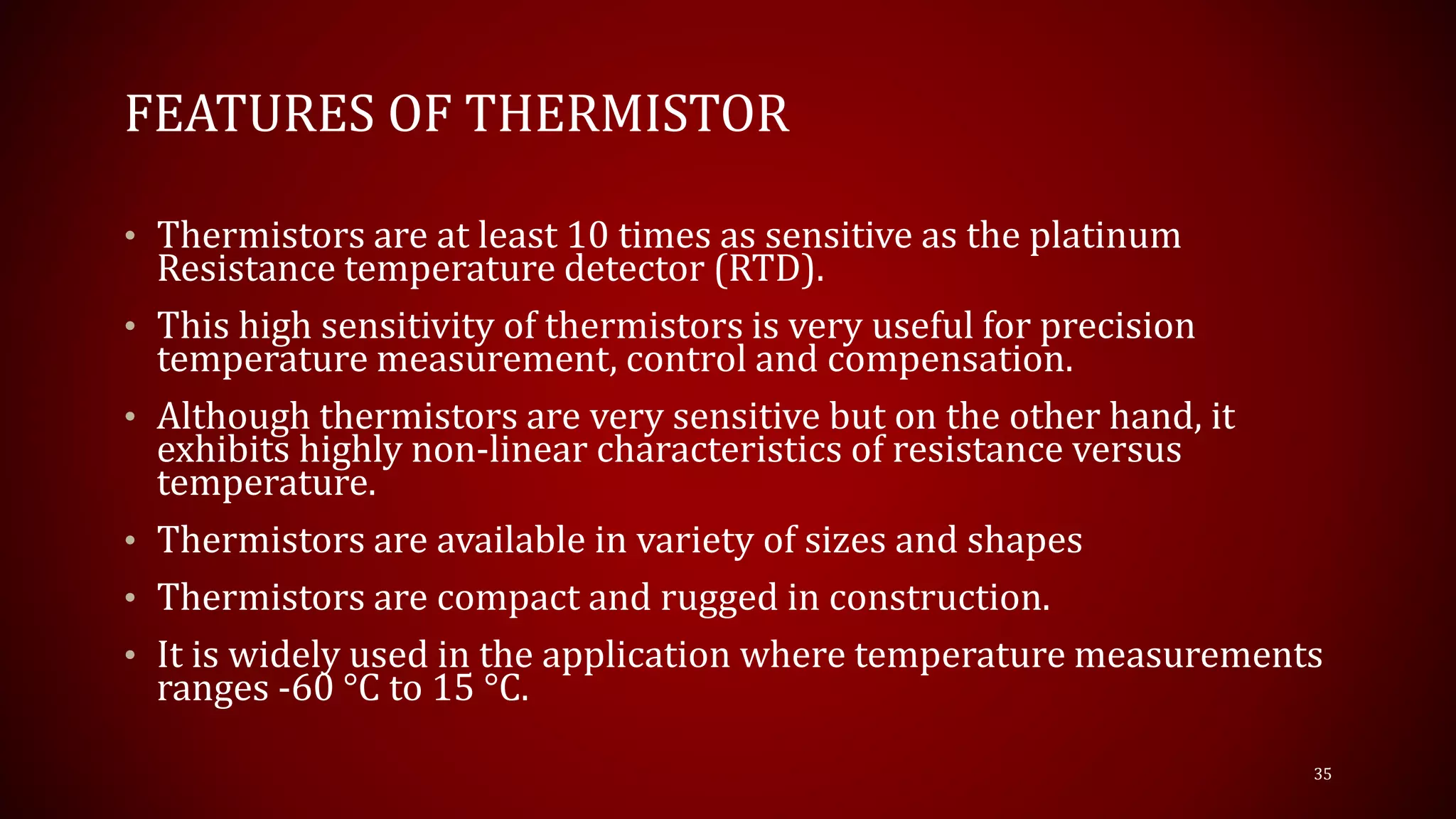 FEATURES OF THERMISTOR
• Thermistors are at least 10 times as sensitive as the platinum
Resistance temperature detector (RTD).
• This high sensitivity of thermistors is very useful for precision
temperature measurement, control and compensation.
• Although thermistors are very sensitive but on the other hand, it
exhibits highly non-linear characteristics of resistance versus
temperature.
• Thermistors are available in variety of sizes and shapes
• Thermistors are compact and rugged in construction.
• It is widely used in the application where temperature measurements
ranges -60 °C to 15 °C.
35
 
