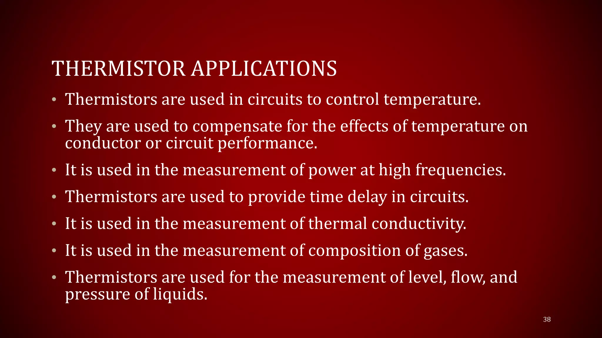 THERMISTOR APPLICATIONS
• Thermistors are used in circuits to control temperature.
• They are used to compensate for the effects of temperature on
conductor or circuit performance.
• It is used in the measurement of power at high frequencies.
• Thermistors are used to provide time delay in circuits.
• It is used in the measurement of thermal conductivity.
• It is used in the measurement of composition of gases.
• Thermistors are used for the measurement of level, flow, and
pressure of liquids.
38
 