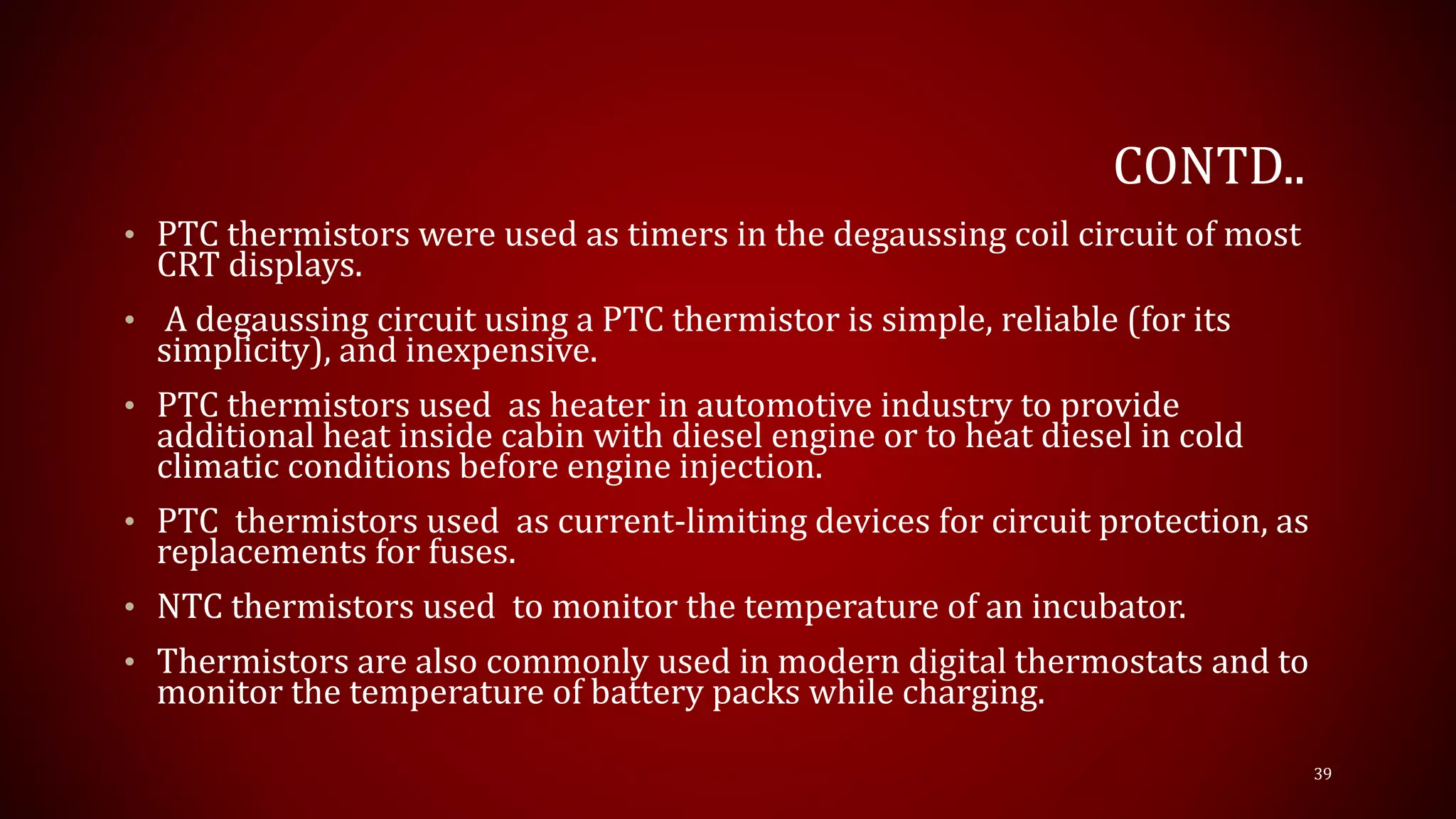 CONTD..
• PTC thermistors were used as timers in the degaussing coil circuit of most
CRT displays.
• A degaussing circuit using a PTC thermistor is simple, reliable (for its
simplicity), and inexpensive.
• PTC thermistors used as heater in automotive industry to provide
additional heat inside cabin with diesel engine or to heat diesel in cold
climatic conditions before engine injection.
• PTC thermistors used as current-limiting devices for circuit protection, as
replacements for fuses.
• NTC thermistors used to monitor the temperature of an incubator.
• Thermistors are also commonly used in modern digital thermostats and to
monitor the temperature of battery packs while charging.
39
 