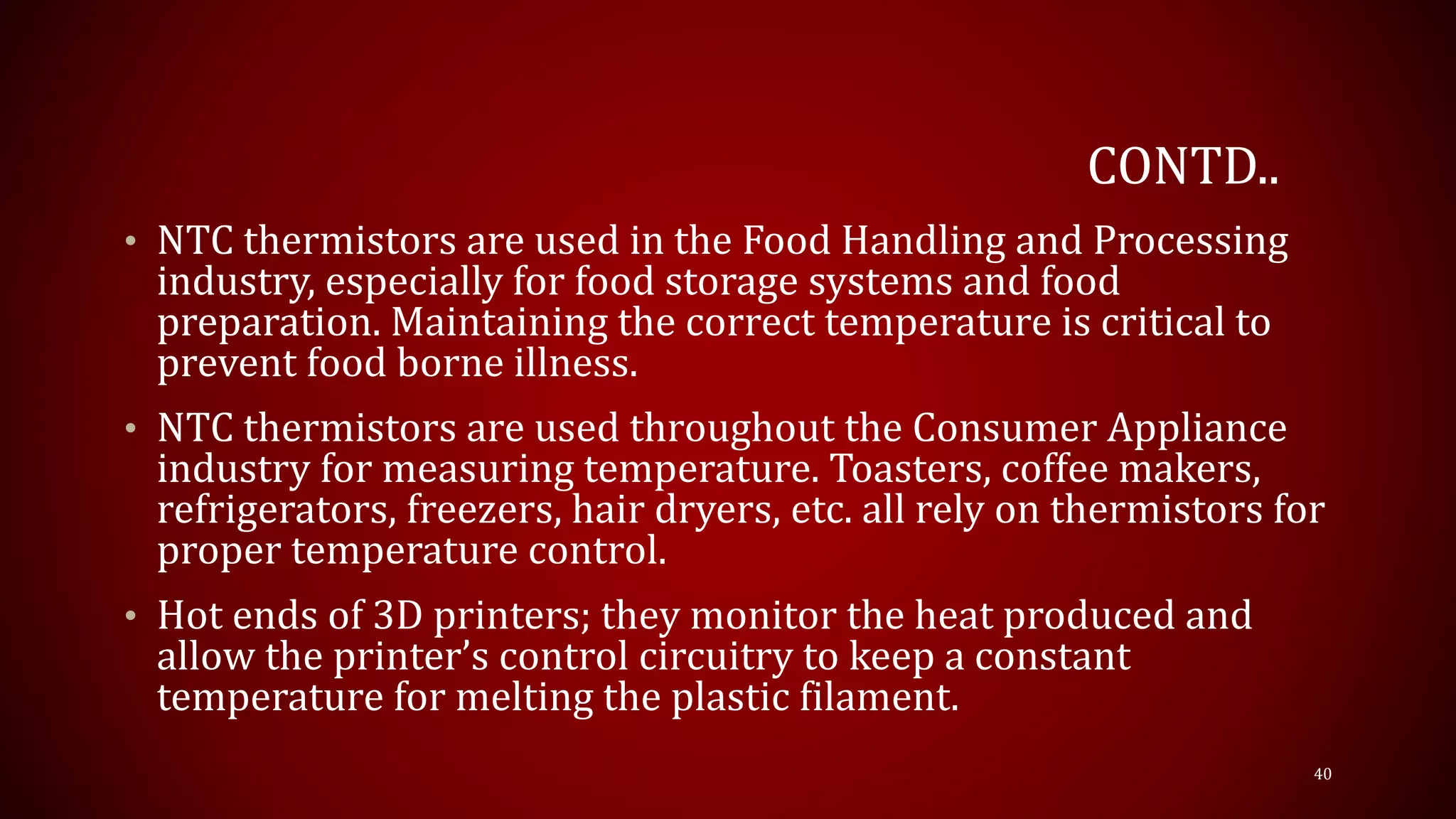 CONTD..
• NTC thermistors are used in the Food Handling and Processing
industry, especially for food storage systems and food
preparation. Maintaining the correct temperature is critical to
prevent food borne illness.
• NTC thermistors are used throughout the Consumer Appliance
industry for measuring temperature. Toasters, coffee makers,
refrigerators, freezers, hair dryers, etc. all rely on thermistors for
proper temperature control.
• Hot ends of 3D printers; they monitor the heat produced and
allow the printer’s control circuitry to keep a constant
temperature for melting the plastic filament.
40
 