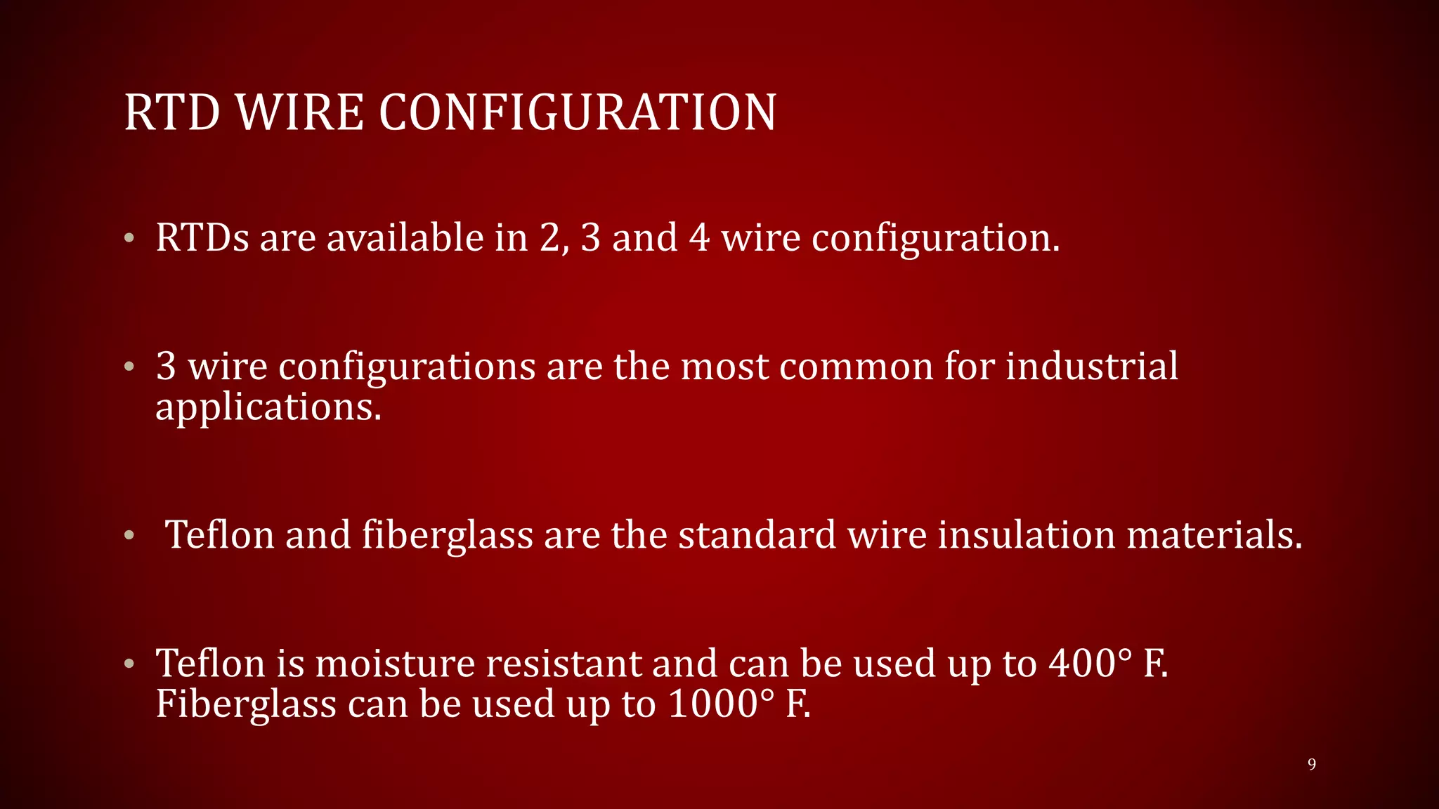 RTD WIRE CONFIGURATION
• RTDs are available in 2, 3 and 4 wire configuration.
• 3 wire configurations are the most common for industrial
applications.
• Teflon and fiberglass are the standard wire insulation materials.
• Teflon is moisture resistant and can be used up to 400° F.
Fiberglass can be used up to 1000° F.
9
 