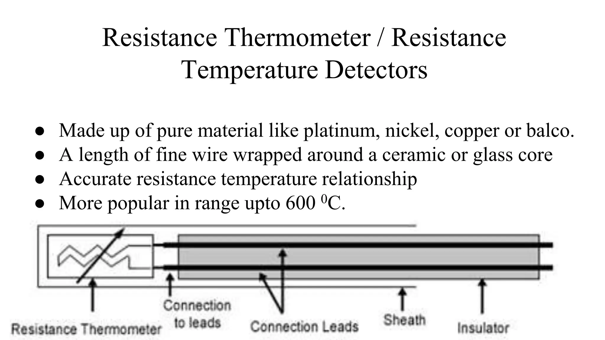 ● Made up of pure material like platinum, nickel, copper or balco.
● A length of fine wire wrapped around a ceramic or glass core
● Accurate resistance temperature relationship
● More popular in range upto 600 0C.
Resistance Thermometer / Resistance
Temperature Detectors
 
