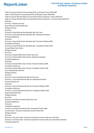 Find Industry reports, Company profiles
ReportLinker                                                                   and Market Statistics


Table 40 Company Shares of Concentrates (RTD) by Off-trade Volume 2005-2009
Table 41 Brand Shares of Concentrates (RTD) by Off-trade Volume 2006-2009
Table 42 Forecast Off-trade Sales of Concentrates (RTD) by Subsector: Volume 2009-2014
Table 43 Forecast Off-trade Sales of Concentrates (RTD) by Subsector: % Volume Growth 2009-2014
Definitions
Summary 1 Research Sources
Acqua Minerale San Benedetto SpA
Strategic Direction
Key Facts
Summary 2 Acqua Minerale San Benedetto SpA: Key Facts
Summary 3 Acqua Minerale San Benedetto SpA: Operational Indicators
Company Background
Production
Summary 4 Acqua Minerale San Benedetto SpA: Production Statistics 2008
Competitive Positioning
Summary 5 Acqua Minerale San Benedetto SpA: Competitive Position 2009
Campari Milano Spa, Davide
Strategic Direction
Key Facts
Summary 6 Campari Milano SpA, Davide: Key Facts
Summary 7 Campari Milano SpA, Davide: Operational Indicators
Company Background
Production
Summary 8 Campari Milano SpA, Davide: Production Statistics 2008
Competitive Positioning
Summary 9 Campari Milano SpA, Davide: Competitive Position 2009
Coca-Cola Bevande Italia SRL
Strategic Direction
Key Facts
Summary 10 Coca-Cola Bevande Italia Srl: Key Facts
Summary 11 Coca-Cola Bevande Italia Srl: Operational Indicators
Company Background
Production
Summary 12 Coca-Cola Bevande Italia Srl: Production Statistics 2008
Competitive Positioning
Summary 13 Coca-Cola Bevande Italia Srl: Competitive Position 2009
Cogedí International SpA
Strategic Direction
Key Facts
Summary 14 CoGeDí International SpA: Key Facts
Company Background
Production
Competitive Positioning
Summary 15 CoGeDí International SpA: Competitive Position 2009
Conserve Italia - Consorzio Cooperative Conserve Italia Scarl
Strategic Direction
Key Facts
Summary 16 Conserve Italia - Consorzio Cooperative Conserve Italia scarl: Key Facts
Summary 17 Conserve Italia - Consorzio Cooperative Conserve Italia scarl: Operational Indicators
Company Background


RTD Coffee - Italy                                                                                        Page 3/7
 