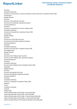 Find Industry reports, Company profiles
ReportLinker                                                                  and Market Statistics


Production
Competitive Positioning
Summary 18 Conserve Italia - Consorzio Cooperative Conserve Italia scarl: Competitive Position 2009
Ferrarelle SpA
Strategic Direction
Key Facts
Summary 19 Ferrarelle SpA: Key Facts
Summary 20 Ferrarelle SpA: Operational Indicators
Company Background
Production
Summary 21 Ferrarelle SpA: Production Statistics 2008
Competitive Positioning
Summary 22 Ferrarelle SpA: Competitive Position 2009
La Doria SpA
Strategic Direction
Key Facts
Summary 23 La Doria SpA: Key Facts
Summary 24 La Doria SpA: Operational Indicators
Company Background
Production
Competitive Positioning
Summary 25 La Doria SpA: Competitive Position 2009
San Pellegrino SpA
Strategic Direction
Key Facts
Summary 26 San Pellegrino SpA: Key Facts
Summary 27 San Pellegrino SpA: Operational Indicators
Company Background
Production
Competitive Positioning
Summary 28 San Pellegrino SpA: Competitive Position 2009
Zuegg SpA
Strategic Direction
Key Facts
Summary 29 Zuegg SpA: Key Facts
Summary 30 Zuegg SpA: Operational Indicators
Company Background
Production
Competitive Positioning
Summary 31 Zuegg SpA: Competitive Position 2009
Headlines
Trends
Competitive Landscape
Prospects
Category Data
Table 44 Off-trade Sales of RTD Coffee: Volume 2004-2009
Table 45 Off-trade Sales of RTD Coffee: Value 2004-2009
Table 46 Off-trade Sales of RTD Coffee: % Volume Growth 2004-2009
Table 47 Off-trade Sales of RTD Coffee: % Value Growth 2004-2009
Table 48 Company Shares of RTD Coffee by Off-trade Volume 2005-2009


RTD Coffee - Italy                                                                                       Page 4/7
 